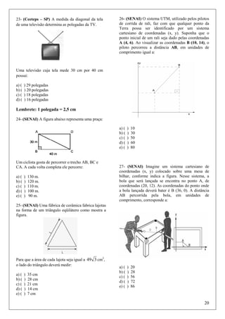 23- (Ceeteps – SP) A medida da diagonal da tela
de uma televisão determina as polegadas da TV.

26- (SENAI) O sistema UTM, utilizado pelos pilotos
de corrida de rali, faz com que qualquer ponto da
Terra possa ser identificado por um sistema
cartesiano de coordenadas (x, y). Suponha que o
ponto inicial de um rali seja dado pelas coordenadas
A (4, 6). Ao visualizar as coordenadas B (10, 14), o
piloto percorreu a distância AB, em unidades de
comprimento igual a:

Uma televisão cuja tela mede 30 cm por 40 cm
possui:
a) (
b) (
c) (
d) (

) 29 polegadas
) 20 polegadas
) 18 polegadas
) 16 polegadas

Lembrete: 1 polegada = 2,5 cm
24- (SENAI) A figura abaixo representa uma praça:
a) (
b) (
c) (
d) (
e) (

Um ciclista gosta de percorrer o trecho AB, BC e
CA. A cada volta completa ele percorre:
a) (
b) (
c) (
d) (
e) (

)
)
)
)
)

130 m.
120 m.
110 m.
100 m.
90 m.

)
)
)
)
)

10
30
50
60
80

27- (SENAI) Imagine um sistema cartesiano de
coordenadas (x, y) colocado sobre uma mesa de
bilhar, conforme indica a figura. Nesse sistema, a
bola que será lançada se encontra no ponto A, de
coordenadas (20, 12). As coordenadas do ponto onde
a bola lançada deverá bater é B (36, 0). A distância
AB percorrida pela bola, em unidades de
comprimento, corresponde a:

25- (SENAI) Uma fábrica de cerâmica fabrica lajotas
na forma de um triângulo eqüilátero como mostra a
figura.

Para que a área de cada lajota seja igual a 49 3 cm2,
o lado do triângulo deverá medir:
a) (
b) (
c) (
d) (
e) (

)
)
)
)
)

35 cm
28 cm
21 cm
14 cm
7 cm

a) (
b) (
c) (
d) (
e) (

)
)
)
)
)

20
28
56
72
86

20

 