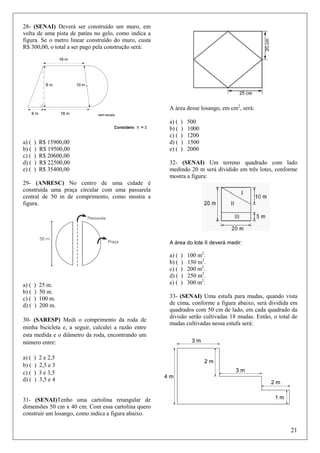 28- (SENAI) Deverá ser construído um muro, em
volta de uma pista de patins no gelo, como indica a
figura. Se o metro linear construído do muro, custa
R$ 300,00, o total a ser pago pela construção será:

A área desse losango, em cm2, será:

a) (
b) (
c) (
d) (
e) (

)
)
)
)
)

R$ 15900,00
R$ 19500,00
R$ 20600,00
R$ 22500,00
R$ 35400,00

a) (
b) (
c) (
d) (
e) (

)
)
)
)
)

500
1000
1200
1500
2000

32- (SENAI) Um terreno quadrado com lado
medindo 20 m será dividido em três lotes, conforme
mostra a figura:

29- (ANRESC) No centro de uma cidade é
construída uma praça circular com uma passarela
central de 50 m de comprimento, como mostra a
figura.

A área do lote II deverá medir:

a) (
b) (
c) (
d) (

)
)
)
)

25 m.
50 m.
100 m.
200 m.

30- (SARESP) Medi o comprimento da roda de
minha bicicleta e, a seguir, calculei a razão entre
esta medida e o diâmetro da roda, encontrando um
número entre:
a) (
b) (
c) (
d) (

)
)
)
)

a) (
b) (
c) (
d) (
e) (

)
)
)
)
)

100 m2.
150 m2.
200 m2.
250 m2.
300 m2.

33- (SENAI) Uma estufa para mudas, quando vista
de cima, conforme a figura abaixo, será dividida em
quadrados com 50 cm de lado, em cada quadrado da
divisão serão cultivadas 18 mudas. Então, o total de
mudas cultivadas nessa estufa será:

2 e 2,5
2,5 e 3
3 e 3,5
3,5 e 4

31- (SENAI)Tenho uma cartolina retangular de
dimensões 50 cm x 40 cm. Com essa cartolina quero
construir um losango, como indica a figura abaixo.

21

 