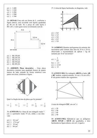 a) (
b) (
c) (
d) (
e) (

)
)
)
)
)

1.440
1.320
1.280
1.200
1.180

37- A área da figura hachurada, no diagrama, vale:

34- (SENAI) Uma sala em forma de L, conforme a
figura abaixo, será revestida com lajotas quadradas
de 40 cm de lado. Se o preço de cada lajota é
R$ 1,65, o valor gasto nesse revestimento será de:

a) (
b) (
c) (
d) (
e) (

)
)
)
)
)

4,0
3,5
3,0
4,5
5,0

38- (ANRESC) Quantos quilogramas de semente são
necessários para semear uma área de 10 m x 24 m,
observando a recomendação de aplicar 1 kg de
semente por 16 m2 de terreno?
a) (
b) (
c) (
d) (
e) (

)
)
)
)
)

R$ 105,60.
R$ 247,50.
R$ 353,10.
R$ 393,60.
R$ 495,20.

35- (OBMEP) Placa decorativa – Uma placa
decorativa consiste num quadrado branco de quatro
metros de lado, pintado de forma simétrica com
partes em cinza, conforme a figura.

a) ( )

1
15

b) ( ) 1,5
c) ( ) 2,125
d) ( ) 15

39- (CEFET-MG) No retângulo ABCD os lados AB
e BC medem, respectivamente, 16 cm e 10 cm e E e
F são pontos médios dos segmentos.

Qual é a fração da área da placa que foi pintada?
A área do triângulo CEF, em cm2, é

36- (CPFO-SP) Se a base de um retângulo mede 7
cm e o perímetro mede 19 cm, então, a sua área
vale:
a) (
b) (
c) (
d) (

) 9,5 cm2
) 17,5 cm2
) 35 cm2
) 84 cm2

a) (
b) (
c) (
d) (

)
)
)
)

20
40
60
80

40- (CEFET-MG) Sabendo-se que os polígonos
ABCD, EFGH e IJLM são quadrados, a área
hachurada na figura abaixo, em cm2, é igual a:

22

 