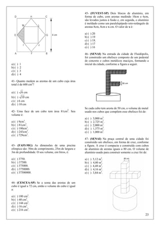 45- (FUVEST-SP) Dois blocos de alumínio, em
forma de cubo, com arestas medindo 10cm e 6cm,
são levados juntos à fusão e, em seguida, o alumínio
é moldado como um paralelepípedo reto-retângulo de
arestas 8cm, 8cm e x cm. O valor de x é:
a) (
b) (
c) (
d) (
e) (

a) (
b) (
c) (
d) (

)
)
)
)

) 20
) 19
) 18.
) 17
) 16

46- (SENAI) Na entrada da cidade de Fluidópolis,
foi construído um obelisco composto de um pedestal
de concreto e cubos metálicos maciços, formando a
inicial da cidade, conforme a figura a seguir.

1
2
3
4

41- Quanto medem as arestas de um cubo cuja área
total é de 600 cm2?
a) ( )

6 cm

b) ( ) 10 cm
c) ( ) 6 cm
d) ( ) 10 cm
2
42- Uma face de um cubo tem área 81cm . Seu
volume é:

a) (
b) (
c) (
d) (
e) (

3

) 9cm .
) 81cm3.
) 180cm3.
) 243cm3.
) 729cm3.

Se cada cubo tem aresta de 50 cm, o volume de metal
usado nos cubos que compõem esse obelisco foi de:
a) (
b) (
c) (
d) (
e) (

)
)
)
)
)

3,000 m3.
2,725 m3.
2,000 m3.
1,575 m3.
1,000 m3.

43- (FAFI-MG) As dimensões de uma piscina
olímpica são: 50m de comprimento, 25m de largura e
3m de profundidade. O seu volume, em litros, é:

47- (SENAI) Na praça central de uma cidade foi
construído um obelisco, em forma de cruz, conforme
a figura. A cruz é compacta e construída com cubos
de alumínio de arestas iguais a 80 cm. O volume de
alumínio usado para construir somente a cruz foi de:

a) (
b) (
c) (
d) (
e) (

a) (
b) (
c) (
d) (
e) (

) 3750.
) 37500.
) 375000.
) 3750000.
) 37500000.

)
)
)
)
)

5,12 m3.
4,80 m3.
4,48 m3.
4,16 m3.
3,84 m3.

44- (CESCEA-SP) Se a soma das arestas de um
cubo é igual a 72 cm, então o volume do cubo é igual
a:
a) (
b) (
c) (
d) (
e) (

) 100 cm3.
) 40 cm3.
) 144 cm3.
) 16 cm3.
) 216 cm3.

23

 