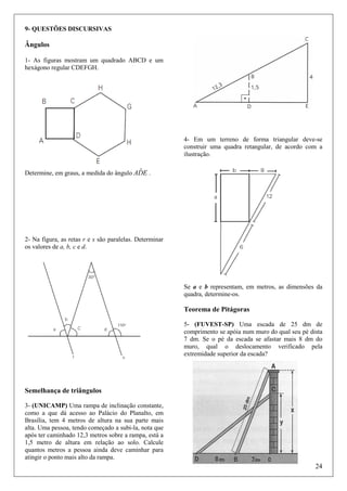 9- QUESTÕES DISCURSIVAS

Ângulos
1- As figuras mostram um quadrado ABCD e um
hexágono regular CDEFGH.

4- Em um terreno de forma triangular deve-se
construir uma quadra retangular, de acordo com a
ilustração.

ˆ
Determine, em graus, a medida do ângulo ADE .

2- Na figura, as retas r e s são paralelas. Determinar
os valores de a, b, c e d.

Se a e b representam, em metros, as dimensões da
quadra, determine-os.

Teorema de Pitágoras
5- (FUVEST-SP) Uma escada de 25 dm de
comprimento se apóia num muro do qual seu pé dista
7 dm. Se o pé da escada se afastar mais 8 dm do
muro, qual o deslocamento verificado pela
extremidade superior da escada?

Semelhança de triângulos
3- (UNICAMP) Uma rampa de inclinação constante,
como a que dá acesso ao Palácio do Planalto, em
Brasília, tem 4 metros de altura na sua parte mais
alta. Uma pessoa, tendo começado a subi-la, nota que
após ter caminhado 12,3 metros sobre a rampa, está a
1,5 metro de altura em relação ao solo. Calcule
quantos metros a pessoa ainda deve caminhar para
atingir o ponto mais alto da rampa.

24

 