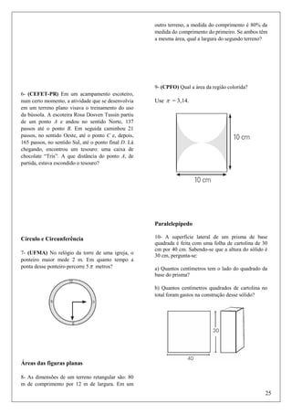 outro terreno, a medida do comprimento é 80% da
medida do comprimento do primeiro. Se ambos têm
a mesma área, qual a largura do segundo terreno?

9- (CPFO) Qual a área da região colorida?
6- (CEFET-PR) Em um acampamento escoteiro,
num certo momento, a atividade que se desenvolvia
em um terreno plano visava o treinamento do uso
da bússola. A escoteira Rosa Dosven Tussin partiu
de um ponto A e andou no sentido Norte, 137
passos até o ponto B. Em seguida caminhou 21
passos, no sentido Oeste, até o ponto C e, depois,
165 passos, no sentido Sul, até o ponto final D. Lá
chegando, encontrou um tesouro: uma caixa de
chocolate “Tris”. A que distância do ponto A, de
partida, estava escondido o tesouro?

Use π = 3,14.

Paralelepípedo
Círculo e Circunferência
7- (UFMA) No relógio da torre de uma igreja, o
ponteiro maior mede 2 m. Em quanto tempo a
ponta desse ponteiro percorre 5 π metros?

10- A superfície lateral de um prisma de base
quadrada é feita com uma folha de cartolina de 30
cm por 40 cm. Sabendo-se que a altura do sólido é
30 cm, pergunta-se:
a) Quantos centímetros tem o lado do quadrado da
base do prisma?
b) Quantos centímetros quadrados de cartolina no
total foram gastos na construção desse sólido?

Áreas das figuras planas
8- As dimensões de um terreno retangular são: 80
m de comprimento por 12 m de largura. Em um

25

 