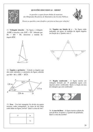 QUESTÕES DISCURSIVAS – OBMEP
As questões a seguir foram obtidas de materiais
das Olimpíadas Brasileiras de Matemática das Escolas Públicas.
Encare as questões como desafios e persista na busca por soluções!

11- Triângulo isósceles – Na figura, o triângulo
∆ABC é isósceles, com BÂC = 20º . Sabendo que
BC = BD = BE, determine a medida do
ˆ
ângulo BDE .

14- Ângulos em função de x – Na figura estão
indicadas, em graus, as medidas de alguns ângulos
em função de x. Quanto vale x?

12- Ângulos e perímetro – Calcule os ângulos que
não estão indicados e o perímetro da figura, sabendo

ˆ
ˆ
que BD = BC e DBC = BCD .
15- Região sombreada - A figura mostra um
retângulo formado por 18 quadrados iguais com
algumas partes sombreadas. Qual é a fração da área
do retângulo que está sombreada?

13- Área – Um lote retangular foi divido em quatro
terrenos, todos retangulares. As áreas de três deles
estão dadas na figura, em km2. Qual é a área do lote?
16- A casa da Rosa – A figura mostra a planta da
casa da Rosa. O quarto e o quintal são quadrados.
Qual é a área da cozinha?

26

 