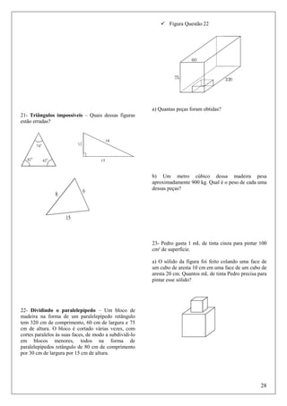 Figura Questão 22

a) Quantas peças foram obtidas?
21- Triângulos impossíveis – Quais dessas figuras
estão erradas?

b) Um metro cúbico dessa madeira pesa
aproximadamente 900 kg. Qual é o peso de cada uma
dessas peças?

23- Pedro gasta 1 mL de tinta cinza para pintar 100
cm² de superfície.
a) O sólido da figura foi feito colando uma face de
um cubo de aresta 10 cm em uma face de um cubo de
aresta 20 cm. Quantos mL de tinta Pedro precisa para
pintar esse sólido?

22- Dividindo o paralelepípedo – Um bloco de
madeira na forma de um paralelepípedo retângulo
tem 320 cm de comprimento, 60 cm de largura e 75
cm de altura. O bloco é cortado várias vezes, com
cortes paralelos às suas faces, de modo a subdividi-lo
em blocos menores, todos na forma de
paralelepípedos retângulo de 80 cm de comprimento
por 30 cm de largura por 15 cm de altura.

28

 