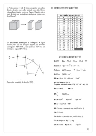 b) Pedro gastou 54 mL de tinta para pintar um cubo e
depois dividiu esse cubo pintado em dois blocos
retangulares iguais, como na figura. Quantos mL a
mais de tinta ele gastará para acabar de pintar esses
dois blocos?

10- RESPOSTAS DAS QUESTÕES

QUESTÕES OBJETIVAS
1
17
33 A
C
B
2
18
34 C
D
B
3
19
D
D 35 C
4
20
B
A 36
B
5
21
A
C 37 D
6
22
E
C 38 D
7
23
39 C
D
B
8
24
40 A
C
B
9
25
B
D 41 D
10
26
A
A 42
E
11
27
E
A 43 D
12
28
44
C
B
E
13
29
D
A 45
B
14
30
B
C 46 C
15
31
47 A
C
B
16
32
D
C

24- Quadrado, Pentágono e Icoságono. A figura
mostra parte de um polígono regular de 20 lados
(icoságono) ABCDEF..., um quadrado BCYZ e um
pentágono regular DEVWX.

QUESTÕES DISCURSIVAS
1) 150º

2) a = 70º, b = 30º, c = 80º, d = 70º

3) 20,5 m 4) a = 4 5 m e b = 4 m
5) 4 dm

6) 35 passos

8) 15 m

7) 1 hora 15 min

9) 21,5 cm2

10) a) 10 cm b) 1400 cm2 11) 60º

ˆ
Determine a medida do ângulo YDC .

12) Perímetro: 696 m
Ângulos não indicados: 128º, 80º, 60º, 60º, 60º
13) 225 Km2
15)

4
9

14) 18º

16) 16 m2

17) a) 6 cm2

b) 6 cm2

c) 6 cm2

18) α = 120 º eβ = 85º
19) Correto.(Apresente sua justificativa !)
20) 22,5 cm2
21) Todas.(Apresente sua justificativa !)
22) a) 40 peças b) 32,4 Kg
23) a) 28 mL b) 18 mL

24) 54º

29

 