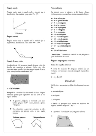Ângulo agudo

Nomenclatura

Ângulo maior que o ângulo nulo e menor que o
ângulo reto. Sua medida varia entre 0º e 90º.

De acordo com o número n de lados, alguns
polígonos convexos recebem nomes especiais. Isto é:

Ângulo obtuso
Ângulo maior que o ângulo reto e menor que o
ângulo raso. Sua medida varia entre 90º e 180º.

n = 3 → triângulo
n = 4 → quadrilátero
n = 5 → pentágono
n = 6 → hexágono
n = 7 → heptágono
n = 8 → octógono
n = 9 → eneágono
n = 10 → decágono
n = 11 → undecágono
n = 12 → dodecágono
n = 13 → tridecágono
n = 14 → tetradecágono
n = 15 → pentadecágono

......
n = 20 → icoságono
Observação: O número de vértices de um polígono é
igual ao número de lados.
Ângulo de uma volta

Ângulos em polígonos convexos

Um ângulo de 360 graus ou ângulo de uma volta é o
ângulo que completa o círculo. Após esta volta
completa, este ângulo coincide com o ângulo de zero
grau, mas possui a grandeza de 360º.

Soma dos ângulos internos
A soma das medidas dos ângulos internos de um
polígono convexo de n lados é dada pela expressão a
seguir:
Si = (n - 2).180º
EXEMPLOS

2- POLÍGONOS
Polígono é a reunião de uma linha fechada simples
formada apenas por segmentos de reta com a sua
região interna.
A palavra polígono é formada por dois
termos gregos: poli = vários, muitos e gonos
= ângulos.
Os polígonos podem ser convexos e nãoconvexos, de acordo com a sua região
interna.

1-Calcule a soma das medidas dos ângulos internos
do:
a) pentadecágono
b) octógono
c) icoságono
2- Qual é o polígono cuja soma das medidas dos
ângulos internos é igual a 1260o?

3- Determine o valor de x nos polígonos abaixo:
a)

3

 
