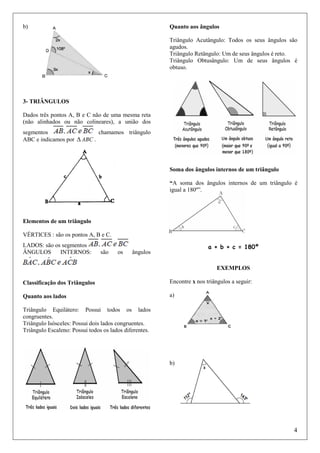 b)

Quanto aos ângulos
Triângulo Acutângulo: Todos os seus ângulos são
agudos.
Triângulo Retângulo: Um de seus ângulos é reto.
Triângulo Obtusângulo: Um de seus ângulos é
obtuso.

3- TRIÂNGULOS
Dados três pontos A, B e C não de uma mesma reta
(não alinhados ou não colineares), a união dos
segmentos
chamamos triângulo
ABC e indicamos por ∆ ABC .

Soma dos ângulos internos de um triângulo
“A soma dos ângulos internos de um triângulo é
igual a 180º”.

Elementos de um triângulo
VÉRTICES : são os pontos A, B e C.
LADOS: são os segmentos
ÂNGULOS
INTERNOS:

são

os

a + b + c = 180º

ângulos

EXEMPLOS
Classificação dos Triângulos

Encontre x nos triângulos a seguir:

Quanto aos lados

a)

Triângulo Equilátero: Possui todos os lados
congruentes.
Triângulo Isósceles: Possui dois lados congruentes.
Triângulo Escaleno: Possui todos os lados diferentes.

b)

4

 