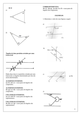c)

CORRESPONDENTES:
(b e e) , (d e g) , (a e h) e (c e f)→ esses pares de
ângulos são congruentes.

EXEMPLOS
1- Determine o valor de x nas figuras a seguir:

a)

d)

b)
Ângulos de duas paralelas cortadas por uma
transversal

Dadas duas retas r e s paralelas cortadas por uma
transversal, os ângulos determinados por elas são
assim determinados:

c)
a // b

ALTERNOS INTERNOS:
(a e f) e (d e e)→ esses pares de ângulos são
congruentes.
ALTERNOS EXTERNOS:
(b e g) e (c e h)→ esses pares de ângulos são
congruentes.

d)

COLATERAIS INTERNOS:
(a e e) e (d e f)→ esses pares de ângulos são
suplementares.
COLATERAIS EXTERNOS:
(b e h) e (c e g)→ esses pares de ângulos são
suplementares.

5

 