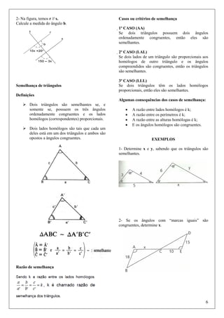 2- Na figura, temos r // s.
Calcule a medida do ângulo b.

Casos ou critérios de semelhança
1º CASO (AA)
Se dois triângulos possuem dois ângulos
ordenadamente congruentes, então eles são
semelhantes.
2º CASO (LAL)
Se dois lados de um triângulo são proporcionais aos
homólogos de outro triângulo e os ângulos
compreendidos são congruentes, então os triângulos
são semelhantes.

Semelhança de triângulos

3º CASO (LLL)
Se dois triângulos têm os lados homólogos
proporcionais, então eles são semelhantes.

Definições
Algumas consequências dos casos de semelhança:
Dois triângulos são semelhantes se, e
somente se, possuem os três ângulos
ordenadamente congruentes e os lados
homólogos (correspondentes) proporcionais.
Dois lados homólogos são tais que cada um
deles está em um dos triângulos e ambos são
opostos a ângulos congruentes.

•
•
•
•

A razão entre lados homólogos é k;
A razão entre os perímetros é k;
A razão entre as alturas homólogas é k;
E os ângulos homólogos são congruentes.

EXEMPLOS
1- Determine x e y, sabendo que os triângulos são
semelhantes.

2- Se os ângulos com “marcas iguais” são
congruentes, determine x.

Razão de semelhança

6

 