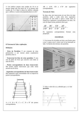 3- Um edifício projeta uma sombra de 10 m ao
mesmo tempo que um poste de 12 m projeta uma
sombra de 4 m. Qual a altura do edifício, sabendo
que o edifício e o poste são perpendiculares ao solo?

AB e A’B’, CD
correspondentes.

e

C’D’

são

segmentos

Teorema de Tales
Se duas retas são transversais de um feixe de retas
paralelas, então a razão entre dois segmentos
quaisquer de uma delas é igual à razão entre os
respectivos segmentos correspondentes da outra. No
caso da figura acima, podemos dizer que:

Os segmentos
proporção.

correspondentes

formam

uma

EXEMPLOS

O Teorema de Tales e aplicações

1- Um terreno foi dividido em lotes com frentes para
a rua 1 e para a rua 2, como você vê na ilustração ao
lado. As laterais dos terrenos são paralelas.

Definições
· Feixe de Paralelas: É um conjunto de retas
pertencentes a um mesmo plano (coplanares)
paralelas entre si.
· Transversal do feixe de retas paralelas: É uma
reta do plano do feixe que concorre com todas as
retas do feixe.
· Pontos correspondentes de duas transversais:
São pontos destas transversais que estão numa
mesma reta do feixe.
· Segmentos correspondentes de duas transversais:
São segmentos cujas extremidades são os respectivos
pontos correspondentes.

2- Ache o valor de x e y, sabendo que r, s e t são
paralelas.
a)

A e A’, B e B’, C e C’, D e D’ são pontos
correspondentes.

7

 