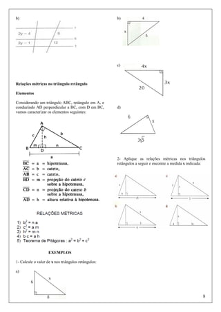 b)

b)

c)

Relações métricas no triângulo retângulo
Elementos
Considerando um triângulo ABC, retângulo em A, e
conduzindo AD perpendicular a BC, com D em BC,
vamos caracterizar os elementos seguintes:

d)

2- Aplique as relações métricas nos triângulos
retângulos a seguir e encontre a medida x indicada:

EXEMPLOS
1- Calcule o valor de x nos triângulos retângulos:
a)

8

 