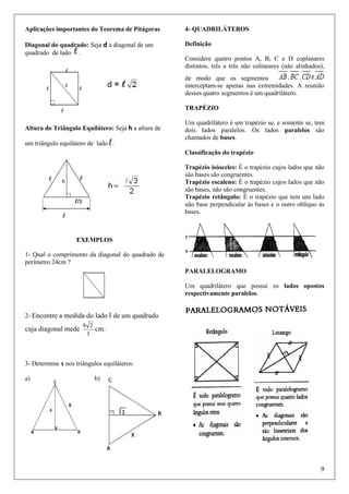 Aplicações importantes do Teorema de Pitágoras

4- QUADRILÁTEROS

Diagonal do quadrado: Seja d a diagonal de um
quadrado de lado .

Definição
Considere quatro pontos A, B, C e D coplanares
distintos, três a três não colineares (não alinhados),
de modo que os segmentos
interceptam-se apenas nas extremidades. A reunião
desses quatro segmentos é um quadrilátero.
TRAPÉZIO

Altura do Triângulo Equilátero: Seja h a altura de
um triângulo equilátero de lado .

Um quadrilátero é um trapézio se, e somente se, tem
dois lados paralelos. Os lados paralelos são
chamados de bases.
Classificação do trapézio
Trapézio isósceles: É o trapézio cujos lados que não
são bases são congruentes.
Trapézio escaleno: É o trapézio cujos lados que não
são bases, não são congruentes.
Trapézio retângulo: É o trapézio que tem um lado
não base perpendicular às bases e o outro oblíquo às
bases.

EXEMPLOS
1- Qual o comprimento da diagonal do quadrado de
perímetro 24cm ?
PARALELOGRAMO
Um quadrilátero que possui os lados opostos
respectivamente paralelos.
2- Encontre a medida do lado l de um quadrado

cuja diagonal mede

8 2
3

cm.

3- Determine x nos triângulos equiláteros:
a)

b)

9

 