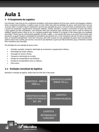 10
Aula 1
1 - O Surgimento da Logística
Caro Educador: Aula inicia-se com o surgimento da logística. Você deverá explanar de forma clara, usando uma linguagem cotidiana,
sobre o surgimento da logística. A Logística surgiu no meio militar, fazia parte da estratégia de guerra. Você deverá fazer com que
os alunos voltem no tempo e ﬁquem imaginando o tamanho das operações de guerra, como eram feitos os planejamentos. Imagine
o quanto era complicado, naquela época, transportar soldados, canhões, alimentos, munição e armamentos em geral. Até mesmo
a água potável que eles necessitariam, como deveriam fazer para transportar água suﬁciente para matar a sede de milhares de
soldados? Quando parava a beira de um rio o problema poderia estar resolvido (e se àquele rio não tivesse água com qualidade
para beber? Tinham que ter conhecimento geográﬁco de toda a região...), mas quando não havia rio por perto? Como faziam para
transportar as águas? Imagine a quantidade de reservatórios que deveriam ter, e como transportar tudo isto. De fato era necessário
fazer um excelente planejamento, muito bem minucioso, para obter sucesso em suas operações de guerra (caso houvesse falha,
poderia colocar tudo a perder, pois correria o risco de ter que abandonar a guerra por falta de alimento, água, armamento e demais
itens necessários para execução).
Cite atividades de uma operação de guerra como:
• Produção, aquisição, transporte, distribuição de armamentos e equipamentos militares;
• Alimentação das tropas militares;
• Evacuação de mortos e feridos;
• Transporte e distribuição de munição;
• Entrega de correspondência aos familiares;
• Entrega de correspondência entre os militares;
• Entre outros.
1.1 - Evolução conceitual da logística
Apresente a evolução da logística, desde antes de Cristo até os dias atuais.
 