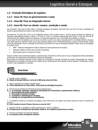 11
Logís ca Geral e Estoque
1.2 - Evolução Estratégica da Logística
1.2.1 - Anos 70: Foco no gerenciamento e custo
1.2.2 - Anos 80: Foco na integração interna
1.2.3 - Anos 90: Foco no cliente: compra , produção e venda
Caro Educador: Aqui você irá falar sobre a evolução estratégica da logística. Que teve inicio nos anos 70, onde a estratégia era
focada no gerenciamento de custos e não havia sinergia.
Na sequencia, nos anos 80, o Foco era na Integração Interna, onde no Brasil surge o primeiro grupo de estudo de logística, as
empresas autombilisticas passam a adotar o JIT (Just In Time), e o Kanban desenvolvidos pela Toyota. O ﬁnal dos anos 80 foi
marcado pela alta inﬂação e aposta nos estoques. As empresas ganhavam com a valorização dos produtos no estoque.
Já nos anos 90 você irá destacar que o foco era no cliente e que foi uma época marcada pelo ﬁm da inﬂação (advento do plano
real). Nesta época as empresas notam que os altos estoques deixam de ser considerados ganhos e passam a serem perdas, devido
a sua não valorização. Ocorre a evolução da informática, permitindo com que as empresas pudessem investir mais em tecnologias
de controle como:
• WMS – Warhouse Management System (Sistema de Gerenciamento de Armazéns)
• Etiquetas códigos de barras para controle de estoques;
• Roteirizadores para os veículos das frotas.
Surgem no Brasil novos operadores logísticos, trazendo maior concorrência. Isto fez que com que a integração de esforços ultrapassa
as fronteiras da empresa para otimização do sistema de distribuição.
Nessa época as empresas começam a fazer análise de: Demanda de mercado; Previsão de vendas; Programação de compras;
Planejamento da produção; Fornecimento de matéria-prima; Abastecimento de Produção; Produto acabado e Distribuição, visando
se tornar mais competitiva no mercado.
Exercícios
1 - Quando surgiu a logística?
R.: Desde os tempos bíblicos a cerca de 2.000 anos antes de Cristo.
2 - Qual a importância da logística naquela época?
R.: Tinha importância no meio militar. Fazia parte da estratégia de guerra.
3 - Cite 05 (cinco) exemplos de demanda de guerra daquela época.
R.: 1 - R: Produção, aquisição, transporte, distribuição de armamentos e equipamentos militares;
2 - Alimentação das tropas militares;
3 - Evacuação de mortos e feridos;
4 - Transporte e distribuição de munição;
5 - Entrega de correspondência aos familiares;
4 - A verdadeira tomada de consciência da logística como ciência teve sua origem nas teorias criadas por quem? E quando isto
ocorreu?
R.: Pelo Tenente-Coronel Thorpe. Ocorreu no ano de 1917
5 - Segundo Thorpe, a estratégia e a tática proporcionam o quê? E a logística?
R.: O esquema da condução das operações militares. Já a logística proporciona os meios.
6 - Como foi a Evolução Conceitual da logística?
R.: A evolução se deu da seguinte maneira:
 