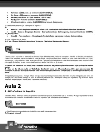 12
• Na Grécia a 2000 anos a.c. com nome de LOGISTIKUS;
• Em Roma a 753 anos a.c. com nome de LOGISTICUS;
• Na França no século XIX com nome de LOGISTIQUE;
• Na II guerra mundial com nome de LOGISTICS;
• E ﬁnalmente obteve o nome de LOGÍSTICA na tomada do consumo.
7 - Cite as fases da Evolução Estratégica da Logística?
R.:
• Anos 70 – Foco no gerenciamento de custos – Os custos eram considerados básicos e inevitáveis.
• nos 80 – Foco no Integração Interna – Desregulamentação do transporte, desenvolvimento do KANBAM,
JIT, MRP e outros.
• Anos 90 – Foco no cliente – Marcado pelo ﬁm da inﬂação e profunda evolução da informática.
8 - Qual o signiﬁcado de WMS?
R.: É um (Sistema de Gerenciamento de Armazéns (Warhouse Management System)
TDP
Caro educador: Aqui você irá estimular os alunos a traçar diferentes rotas, vindo de casa para o trabalho ou de casa para a escola.
Deverá fazer diferentes opções de trajeto. A intenção é fazer com que o aluno tenha uma noção sobre como traçar uma rota e que,
nem sempre a rota costumeira pode ser a mais correta. É sempre importante levantar rotas alternativas para casos em que houver
interrupção do trafego; ou até mesmo para buscar um ganho ﬁnanceiro ou de tempo.
1 - Monte um roteiro de sua vinda para o trabalho ou escola. Faça simulações diferentes e veja qual será a melhor
opção.
2 - Hoje em dia fala-se muito em “Satisfação do cliente” como um diferencial competitivo para as empresas. Dê
exemplos do seu dia a dia que mostrem uma eﬁciência logística fazendo comparação na escolha por um serviço ou
outro.
A resposta é pessoal, mas a intenção é fazer com que o aluno analise pontos de vistas diferentes em uma entrega e outra, como por
exemplo, em uma simples entrega de pizza ou remédios (há casos que a demora faz com que a expectativa seja frustrada. Nessa
hora nem sempre pagar o menor preço é a melhor alternativa).
Aula 2
2 - O Proﬁssional da Logística
Educador: Nessa aula você terá que apresentar os diversos tipos de proﬁssionais que há no merca A seguir apresentar-se-á os
proﬁssionais que trabalham diretamente no ramo da logística e que fazem este setor funcionar.
Exercícios
1 - Cite 03 exemplos de proﬁssionais de logística que você mais se identiﬁca.
R.: Resposta pessoal
 