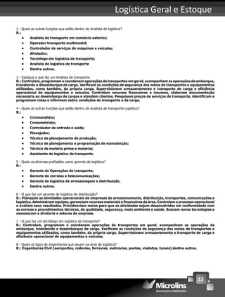 13
Logís ca Geral e Estoque
2 - Quais as outras funções que estão dentro de Analista de logística?
R.:
• Analista de transporte em comércio exterior;
• Operador transporte multimodal;
• Controlador de serviços de máquinas e veículos;
• Afretador;
• Tecnólogo em logística de transporte;
• Analista de logística de transporte
• Dentre outros.
3 - Explique o que faz um Analista de transporte.
R.: Controlam, programam e coordenam operações de transportes em geral; acompanham as operações de embarque,
transbordo e desembarque de carga. Veriﬁcam as condições de segurança dos meios de transportes e equipamentos
utilizados, como também, da própria carga. Supervisionam armazenamento e transporte de carga e eﬁciência
operacional de equipamentos e veículos. Controlam recursos ﬁnanceiros e insumos, elaboram documentação
necessária ao desembargo de cargas e atendem clientes. Pesquisam preços de serviços de transporte, identiﬁcam e
programam rotas e informam sobre condições do transporte e da carga.
4 - Quais as outras funções que estão dentro de Analista de transporte Logístico?
R.:
• Cronoanalista;
• Cronometrista;
• Controlador de entrada e saída;
• Planejador;
• Técnico de planejamento de produção;
• Técnico de planejamento e programação de manutenção;
• Técnico de matéria prima e material;
• Assistente de logística de transporte.
5 - Quais as diversas proﬁssões como gerente de logística?
R.:
• Gerente de Operações de transporte;
• Gerente de correios e telecomunicações;
• Gerente de logística de armazenagem e distribuição.
• Dentre outros.
6 - O que faz um gerente de logística de distribuição?
R.: Planejam as atividades operacionais de empresas de armazenamento, distribuição, transportes, comunicações e
logística. Administram equipes, gerenciam recursos materiais e ﬁnanceiros da área. Controlam o processo operacional
e avaliam seus resultados. Providenciam meios para que as atividades sejam desenvolvidas em conformidade com
as normas e procedimentos técnicos, de qualidade, segurança, meio ambiente e saúde. Buscam novas tecnologias e
assessoram a diretoria e setores da empresa.
7 - O que faz um tecnólogo em logística de transporte?
R.: Controlam, programam e coordenam operações de transportes em geral; acompanham as operações de
embarque, transbordo e desembarque de carga. Veriﬁcam as condições de segurança dos meios de transportes e
equipamentos utilizados, como também, da própria carga. Supervisionam armazenamento e transporte de carga e
eﬁciência operacional de equipamentos e veículos.
8 - Quais os tipos de engenharias que atuam na área da logística?
R.: Engenharias Civil (aeroportos, rodovias, ferrovias, metrovias, pontes, viadutos, tuneis) dentre outros.
 
