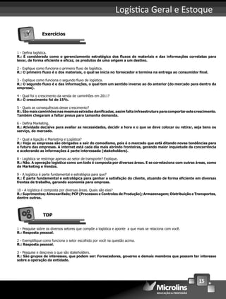 15
Logís ca Geral e Estoque
Exercícios
1 - Deﬁna logística.
R.: É considerada como o gerenciamento estratégico dos ﬂuxos de materiais e das informações correlatas para
levar, de forma eﬁciente e eﬁcaz, os produtos de uma origem a um destino.
2 - Explique como funciona o primeiro ﬂuxo de logística.
R.: O primeiro ﬂuxo é o dos materiais, o qual se inicia no fornecedor e termina na entrega ao consumidor ﬁnal.
3 - Explique como funciona o segundo ﬂuxo de logística.
R.: O segundo ﬂuxo é o das informações, o qual tem um sentido inverso ao do anterior (do mercado para dentro da
empresa).
4 - Qual foi o crescimento da venda de caminhões em 2011?
R.: O crescimento foi de 15%.
5 - Quais as consequências desse crescimento?
R:. São mais caminhões nas mesmas estradas daniﬁcadas, assim falta infraestrutura para comportar este crescimento.
Também chegaram a faltar pneus para tamanha demanda.
6 - Deﬁna Marketing.
R.: Atividade decisiva para avaliar as necessidades, decidir a hora e o que se deve colocar ou retirar, seja bens ou
serviço, do mercado.
7 - Qual a ligação e Marketing e Logística?
R.: Hoje as empresas são obrigadas a sair do comodismo, pois é o mercado que está ditando novas tendências para
o futuro das empresas. A internet está cada dia mais abrindo fronteiras, gerando maior inquietude da concorrência
e acelerando as informações à parte interessada (stakeholders).
8 - Logística se restringe apenas ao setor de transporte? Explique.
R.: Não. A operação logística como um todo é composta por diversas áreas. E se correlaciona com outras áreas, como
de Marketing e Vendas.
9 - A logística é parte fundamental e estratégica para que?
R.: É parte fundamental e estratégica para ganhar a satisfação do cliente, atuando de forma eﬁciente em diversas
frentes de trabalho, gerando economia para empresa.
10 - A logística é composta por diversas áreas. Quais são elas?
R.: Suprimentos; Almoxarifado; PCP (Processos e Controles de Produção); Armazenagem; Distribuição e Transportes,
dentre outras.
TDP
1 - Pesquise sobre os diversos setores que compõe a logística e aponte a que mais se relaciona com você.
R.: Resposta pessoal.
2 - Exempliﬁque como funciona o setor escolhido por você na questão acima.
R.: Resposta pessoal.
3 - Pesquise e descreva o que são stakeholders.
R.: São grupos de interesses, que podem ser: Fornecedores, governo e demais membros que possam ter interesse
sobre a operação da entidade.
 
