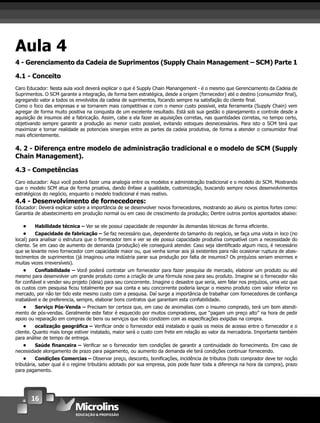 16
Aula 4
4 - Gerenciamento da Cadeia de Suprimentos (Supply Chain Management – SCM) Parte 1
4.1 - Conceito
Caro Educador: Nesta aula você deverá explicar o que é Supply Chain Manangement - é o mesmo que Gerenciamento da Cadeia de
Suprimentos. O SCM garante a integração, de forma bem estratégica, desde a origem (fornecedor) até o destino (consumidor ﬁnal),
agregando valor a todos os envolvidos da cadeia de suprimentos, focando sempre na satisfação do cliente ﬁnal.
Como o foco das empresas e se tornarem mais competitivas e com o menor custo possível, esta ferramenta (Supply Chain) vem
agregar de forma muito positiva na conquista de um excelente resultado. Está sob sua gestão o planejamento e controle desde a
aquisição de insumos até a fabricação. Assim, cabe a ela fazer as aquisições corretas, nas quantidades corretas, no tempo certo,
objetivando sempre garantir a produção ao menor custo possível, evitando estoques desnecessários. Para isto o SCM terá que
maximizar e tornar realidade as potenciais sinergias entre as partes da cadeia produtiva, de forma a atender o consumidor ﬁnal
mais eﬁcientemente.
4. 2 - Diferença entre modelo de administração tradicional e o modelo de SCM (Supply
Chain Management).
4.3 - Competências
Caro educador: Aqui você poderá fazer uma analogia entre os modelos e administração tradicional e o modelo do SCM. Mostrando
que o modelo SCM atua de forma proativa, dando ênfase a qualidade, customização, buscando sempre novos desenvolvimentos
estratégicos do negócio, enquanto o modelo tradicional é mais reativo.
4.4 - Desenvolvimento de fornecedores:
Educador: Deverá explicar sobre a importância de se desenvolver novos fornecedores, mostrando ao aluno os pontos fortes como:
Garantia de abastecimento em produção normal ou em caso de crescimento da produção; Dentre outros pontos apontados abaixo:
• Habilidade técnica – Ver se ele possui capacidade de responder às demandas técnicas de forma eﬁciente.
• Capacidade de fabricação – Se faz necessário que, dependente do tamanho do negócio, se faça uma visita in loco (no
local) para analisar o estrutura que o fornecedor tem e ver se ele possui capacidade produtiva compatível com a necessidade do
cliente. Se em caso de aumento de demanda (produção) ele conseguirá atender. Caso seja identiﬁcado algum risco, é necessário
que se levante novo fornecedor com capacidade maior ou, que venha somar aos já existentes para não ocasionar ruptura de abas-
tecimentos de suprimentos (já imaginou uma indústria parar sua produção por falta de insumos? Os prejuízos seriam enormes e
muitas vezes irreversíveis).
• Conﬁabilidade – Você poderá contratar um fornecedor para fazer pesquisa de mercado, elaborar um produto ou até
mesmo para desenvolver um grande produto como a criação de uma fórmula nova para seu produto. Imagine se o fornecedor não
for conﬁável e vender seu projeto (ideia) para seu concorrente. Imagine o desastre que seria, sem falar nos prejuízos, uma vez que
os custos com pesquisa ﬁcou totalmente por sua conta e seu concorrente poderia lançar o mesmo produto com valor inferior no
mercado, por não ter tido este mesmo custo com a pesquisa. Daí surge a importância de trabalhar com fornecedores de conﬁança
inabalável e de preferencia, sempre, elaborar bons contratos que garantam esta conﬁabilidade.
• Serviço Pós-Venda – Precisam ter certeza que, em caso de anomalias com o insumo comprado, terá um bom atendi-
mento de pós-vendas. Geralmente este fator é esquecido por muitos compradores, que “pagam um preço alto” na hora de pedir
apoio ou reparação em compras de bens ou serviços que não condizem com as especiﬁcações exigidas na compra.
• ocalização geográﬁca – Veriﬁcar onde o fornecedor está instalado e quais os meios de acesso entre o fornecedor e o
cliente. Quanto mais longe estiver instalado, maior será o custo com frete em relação ao valor da mercadoria. Importante também
para análise de tempo de entrega.
• Saúde ﬁnanceira – Veriﬁcar se o fornecedor tem condições de garantir a continuidade do fornecimento. Em caso de
necessidade alongamento de prazo para pagamento, ou aumento da demanda ele terá condições continuar fornecendo.
• Condições Comercias – Observar preço, desconto, boniﬁcações, incidência de tributos (todo comprador deve ter noção
tributária, saber qual é o regime tributário adotado por sua empresa, pois pode fazer toda a diferença na hora da compra), prazo
para pagamento.
 
