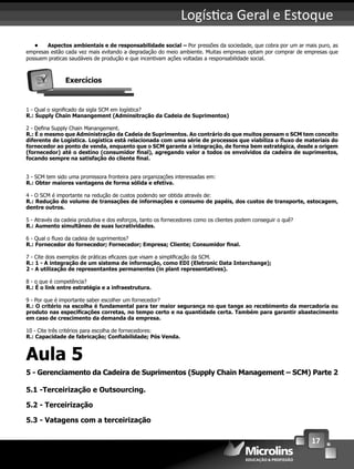 17
Logís ca Geral e Estoque
• Aspectos ambientais e de responsabilidade social – Por pressões da sociedade, que cobra por um ar mais puro, as
empresas estão cada vez mais evitando a degradação do meio ambiente. Muitas empresas optam por comprar de empresas que
possuem praticas saudáveis de produção e que incentivam ações voltadas a responsabilidade social.
Exercícios
1 - Qual o signiﬁcado da sigla SCM em logística?
R.: Supply Chain Manangement (Adminsitração da Cadeia de Suprimentos)
2 - Deﬁna Supply Chain Manangement.
R.: É o mesmo que Administração da Cadeia de Suprimentos. Ao contrário do que muitos pensam o SCM tem conceito
diferente de Logística. Logística está relacionada com uma série de processos que viabiliza o ﬂuxo de materiais do
fornecedor ao ponto de venda, enquanto que o SCM garante a integração, de forma bem estratégica, desde a origem
(fornecedor) até o destino (consumidor ﬁnal), agregando valor a todos os envolvidos da cadeira de suprimentos,
focando sempre na satisfação do cliente ﬁnal.
3 - SCM tem sido uma promissora fronteira para organizações interessadas em:
R.: Obter maiores vantagens de forma sólida e efetiva.
4 - O SCM é importante na redução de custos podendo ser obtida através de:
R.: Redução do volume de transações de informações e consumo de papéis, dos custos de transporte, estocagem,
dentre outros.
5 - Através da cadeia produtiva e dos esforços, tanto os fornecedores como os clientes podem conseguir o quê?
R.: Aumento simultâneo de suas lucratividades.
6 - Qual o ﬂuxo da cadeia de suprimentos?
R.: Fornecedor do fornecedor; Fornecedor; Empresa; Cliente; Consumidor ﬁnal.
7 - Cite dois exemplos de práticas eﬁcazes que visam a simpliﬁcação da SCM.
R.: 1 - A integração de um sistema de informação, como EDI (Eletronic Data Interchange);
2 - A utilização de representantes permanentes (in plant representatives).
8 - o que é competência?
R.: É o link entre estratégia e a infraestrutura.
9 - Por que é importante saber escolher um fornecedor?
R.: O critério na escolha é fundamental para ter maior segurança no que tange ao recebimento da mercadoria ou
produto nas especiﬁcações corretas, no tempo certo e na quantidade certa. Também para garantir abastecimento
em caso de crescimento da demanda da empresa.
10 - Cite três critérios para escolha de fornecedores:
R.: Capacidade de fabricação; Conﬁabilidade; Pós Venda.
Aula 5
5 - Gerenciamento da Cadeira de Suprimentos (Supply Chain Management – SCM) Parte 2
5.1 -Terceirização e Outsourcing.
5.2 - Terceirização
5.3 - Vatagens com a terceirização
 