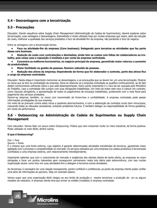 18
5.4 - Desvantagens com a terceirização
5.5 - Precauções
Educador: Dando sequência sobre Supply Chain Management (Adminsitração da Cadeia de Suprimentos), deverá explanar sobre
terceirização, suas vantagens e desvantagens. Estemétodo é muito utilizado hoje por muitas empresas que visam, além da redução
de custo, melhorar a qualidade dos serviços prestados e foco da atividade-ﬁm da empresa, não perdendo o foco do negócio.
Entre as vantagens com a terceirização temos:
• Foco na atividade-ﬁm da empresa (Core business); Delegando para terceiros as atividades que faz parte
desse core business.
• Redução de custo com contratações e demissões; ainda tem os custos com faltas de colaboradores ao tra-
balho, pois nesse caso a reposição é imediata e por conta da empresa contratada.
• Concentra os melhores funcionários, no negócio principal da empresa, garantindo maior retorno; e aumento
da produtividade.
• Maior facilidade na gestão de pessoas. Numero reduzido de pessoas.
• Redução dos ativos da empresa; Dependendo da forma que foi elaborador o contrato, parte dos ativos ﬁca
a cargo da empresa contratada.
Educador: Nesta etapa é importante mencionar as desvantagens, e as precauções que se devem ter um uma terceirização. Mostrar
os riscos que se tem na contratação da empresa. Deve-se observar se a empresa contratada se qualiﬁca continuamente, se de fato
detém conhecimento suﬁciente sobre o que está desempenhando. Outro ponto importante é o risco de ser autuada pelo Ministério
do Trabalho, caso a contratada não cumpra com suas obrigações trabalhistas. Um meio de evitar este risco é colocar em contrato,
como clausula obrigatória, a apresentação de todos os pagamentos de encargos trabalhistas, juntamente com a nota ﬁscal para
pagamento dos serviços prestados.
Devem-se observar, também, os riscos com transmissão de Know-how e conﬁabilidade. A empresa contratada pode passar
informações privilegiadas da sua empresa.
Um meio de se precaver contra estes riscos e possíveis aborrecimentos, é com a elaboração de contratos muito bem minuciosos,
colocando todas as cláusulas necessárias, evitando problemas futuros. E também delegar as responsabilidade de forma gradativa,
em níveis de performance.
5.6 - Outsourcing na Administração da Cadeia de Suprimentos ou Supply Chain
Management
Caro educador: Vamos falar um pouco sobre Outsourcing. Prática que vem crescendo muito no meio industrial, de forma positiva.
Muito utilizada no meio têxtil, dentre outros.
O que é Outsourcing?
Out = Fora
Source = fonte.
É o mesmo que uma fonte externa, cujo objetivo é garantir determinadas atividades transferidas de terceiros, garantindo maior
agilidade com o processo e competitividade no mercado. Os serviços utilizados por uma empresa (na cadeia produtiva) é terceirizada
(conﬁados) a uma empresa externa, com relacionamento interdependente.
Importante salientar que com o crescimento do mercado e exigências dos clientes diante de tanta oferta, as empresas se viram
obrigadas a focar em pontos relevantes para conseguirem permanecer nesta luta diária pela sobrevivência, com isso muitas
organização atuam como foco em suas atividades-ﬁns e delegam à terceiros outras atividades.
Ao terceirizar, é necessário ter uma relação transparente, porém conﬁável e conﬁdencial, ao ponto da empresa cliente poder conﬁar
uma série de informações ao parceiro. Veja um exemplo abaixo:
Vamos supor que uma organização têxtil chegou ao seu limite de produção e resolve terceirizar a produção de um ou alguns
modelos de vestuário. A empresa cliente terá que enviar os moldes (modelos) à empresa contratada.
 