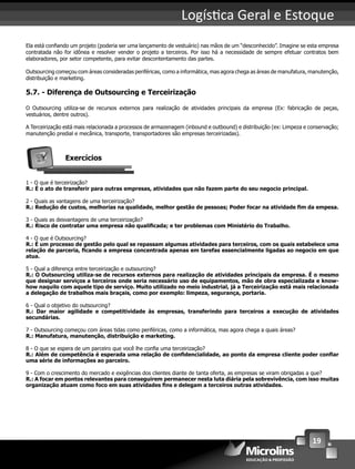 19
Logís ca Geral e Estoque
Ela está conﬁando um projeto (poderia ser uma lançamento de vestuário) nas mãos de um “desconhecido”. Imagine se esta empresa
contratada não for idônea e resolver vender o projeto a terceiros. Por isso há a necessidade de sempre efetuar contratos bem
elaboradores, por setor competente, para evitar descontentamento das partes.
Outsourcing começou com áreas consideradas periféricas, como a informática, mas agora chega as áreas de manufatura, manutenção,
distribuição e marketing.
5.7. - Diferença de Outsourcing e Terceirização
O Outsourcing utiliza-se de recursos externos para realização de atividades principais da empresa (Ex: fabricação de peças,
vestuários, dentre outros).
A Terceirização está mais relacionada a processos de armazenagem (inbound e outbound) e distribuição (ex: Limpeza e conservação;
manutenção predial e mecânica, transporte, transportadores são empresas terceirizadas).
Exercícios
1 - O que é terceirização?
R.: É o ato de transferir para outras empresas, atividades que não fazem parte do seu negocio principal.
2 - Quais as vantagens de uma terceirização?
R.: Redução de custos, melhorias na qualidade, melhor gestão de pessoas; Poder focar na atividade ﬁm da empesa.
3 - Quais as desvantagens de uma terceirização?
R.: Risco de contratar uma empresa não qualiﬁcada; e ter problemas com Ministério do Trabalho.
4 - O que é Outsourcing?
R.: É um processo de gestão pelo qual se repassam algumas atividades para terceiros, com os quais estabelece uma
relação de parceria, ﬁcando a empresa concentrada apenas em tarefas essencialmente ligadas ao negocio em que
atua.
5 - Qual a diferença entre terceirização e outsourcing?
R.: O Outsourcing utiliza-se de recursos externos para realização de atividades principais da empresa. É o mesmo
que designar serviços a terceiros onde seria necessário uso de equipamentos, mão de obra especializada e know-
how naquilo com aquele tipo de serviço. Muito utilizado no meio industrial, já a Terceirização está mais relacionada
a delegação de trabalhos mais braçais, como por exemplo: limpeza, segurança, portaria.
6 - Qual o objetivo do outsourcing?
R.: Dar maior agilidade e competitividade às empresas, transferindo para terceiros a execução de atividades
secundárias.
7 - Outsourcing começou com áreas tidas como periféricas, como a informática, mas agora chega a quais áreas?
R.: Manufatura, manutenção, distribuição e marketing.
8 - O que se espera de um parceiro que você lhe conﬁa uma terceirização?
R.: Além de competência é esperada uma relação de conﬁdencialidade, ao ponto da empresa cliente poder conﬁar
uma série de informações ao parceiro.
9 - Com o crescimento do mercado e exigências dos clientes diante de tanta oferta, as empresas se viram obrigadas a que?
R.: A focar em pontos relevantes para conseguirem permanecer nesta luta diária pela sobrevivência, com isso muitas
organização atuam como foco em suas atividades ﬁns e delegam a terceiros outras atividades.
 