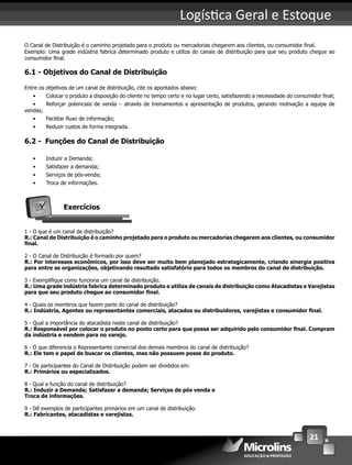21
Logís ca Geral e Estoque
O Canal de Distribuição é o caminho projetado para o produto ou mercadorias chegarem aos clientes, ou consumidor ﬁnal.
Exemplo: Uma grade indústria fabrica determinado produto e utiliza do canais de distribuição para que seu produto chegue ao
consumidor ﬁnal.
6.1 - Objetivos do Canal de Distribuição
Entre os objetivos de um canal de distribuição, cite os apontados abaixo:
• Colocar o produto a disposição do cliente no tempo certo e no lugar certo, satisfazendo a necessidade do consumidor ﬁnal;
• Reforçar potenciais de venda – através de treinamentos e apresentação de produtos, gerando motivação a equipe de
vendas;
• Facilitar ﬂuxo de informação;
• Reduzir custos de forma integrada.
6.2 - Funções do Canal de Distribuição
• Induzir a Demanda;
• Satisfazer a demanda;
• Serviços de pós-venda;
• Troca de informações.
Exercícios
1 - O que é um canal de distribuição?
R.: Canal de Distribuição é o caminho projetado para o produto ou mercadorias chegarem aos clientes, ou consumidor
ﬁnal.
2 - O Canal de Distribuição é formado por quem?
R.: Por interesses econômicos, por isso deve ser muito bem planejado estrategicamente, criando sinergia positiva
para entre as organizações, objetivando resultado satisfatório para todos os membros do canal de distribuição.
3 - Exempliﬁque como funciona um canal de distribuição.
R.: Uma grade indústria fabrica determinado produto e utiliza de canais de distribuição como Atacadistas e Varejistas
para que seu produto chegue ao consumidor ﬁnal.
4 - Quais os membros que fazem parte do canal de distribuição?
R.: Indústria, Agentes ou representantes comerciais, atacados ou distribuidores, varejistas e consumidor ﬁnal.
5 - Qual a importância do atacadista neste canal de distribuição?
R.: Responsável por colocar o produto no ponto certo para que possa ser adquirido pelo consumidor ﬁnal. Compram
da indústria e vendem para no varejo.
6 - O que diferencia o Representante comercial dos demais membros do canal de distribuição?
R.: Ele tem o papel de buscar os clientes, mas não possuem posse do produto.
7 - Os participantes do Canal de Distribuição podem ser divididos em:
R.: Primários ou especializados.
8 - Qual a função do canal de distribuição?
R.: Induzir a Demanda; Satisfazer a demanda; Serviços de pós venda e
Troca de informações.
9 - Dê exemplos de participantes primários em um canal de distribuição.
R.: Fabricantes, atacadistas e varejistas.
 