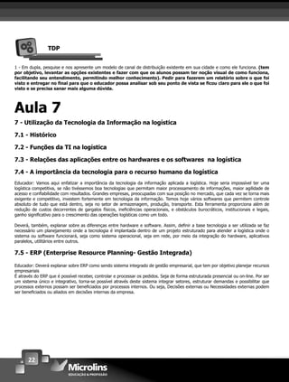 22
TDP
1 - Em dupla, pesquise e nos apresente um modelo de canal de distribuição existente em sua cidade e como ele funciona. (tem
por objetivo, levantar as opções existentes e fazer com que os alunos possam ter noção visual de como funciona,
facilitando seu entendimento, permitindo melhor conhecimento). Pedir para fazerem um relatório sobre o que foi
visto e entregar no ﬁnal para que o educador possa analisar sob seu ponto de vista se ﬁcou claro para ele o que foi
visto e se precisa sanar mais alguma dúvida.
Aula 7
7 - Utilização da Tecnologia da Informação na logística
7.1 - Histórico
7.2 - Funções da TI na logística
7.3 - Relações das aplicações entre os hardwares e os softwares na logística
7.4 - A importância da tecnologia para o recurso humano da logística
Educador: Vamos aqui enfatizar a importância da tecnologia da informação aplicada a logística. Hoje seria impossível ter uma
logística competitiva, se não tivéssemos boa tecnologias que permitam maior processamento de informações, maior agilidade de
acesso e conﬁabilidade com resultados. Grandes empresas, preocupadas com sua posição no mercado, que cada vez se torna mais
exigente e competitivo, investem fortemente em tecnologia da informação. Temos hoje vários softwares que permitem controle
absoluto de tudo que está dentro, seja no setor de armazenagem, produção, transporte. Esta ferramenta proporciona além de
redução de custos decorrentes de gargalos físicos, ineﬁciências operacionais, e obstáculos burocráticos, institucionais e legais,
ganho signiﬁcativo para o crescimento das operações logísticas como um todo.
Deverá, também, explanar sobre as diferenças entre hardware e software. Assim, deﬁnir a base tecnologia a ser utilizada se faz
necessário um planejamento onde a tecnologia é implantada dentro de um projeto estruturado para atender a logística onde o
sistema ou software funcionará, seja como sistema operacional, seja em rede, por meio da integração do hardware, aplicativos
paralelos, utilitários entre outros.
7.5 - ERP (Enterprise Resource Planning- Gestão Integrada)
Educador: Deverá explanar sobre ERP como sendo sistema integrado de gestão empresarial, que tem por objetivo planejar recursos
empresariais
É através do ERP que é possível receber, controlar e processar os pedidos. Seja de forma estruturada presencial ou on-line. Por ser
um sistema único e integrativo, torna-se possível através deste sistema integrar setores, estruturar demandas e possibilitar que
processos externos possam ser beneﬁciados por processos internos. Ou seja, Decisões externas ou Necessidades externas podem
ser beneﬁciados ou aliados em decisões internas da empresa.
 