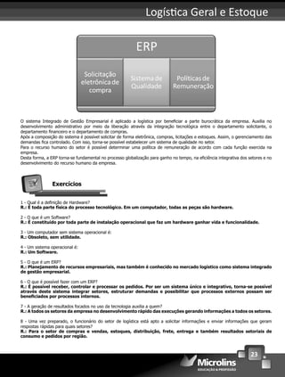 23
Logís ca Geral e Estoque
O sistema Integrado de Gestão Empresarial é aplicado a logística por beneﬁciar a parte burocrática da empresa. Auxilia no
desenvolvimento administrativo por meio da liberação através da integração tecnológica entre o departamento solicitante, o
departamento ﬁnanceiro e o departamento de compras.
Após a composição do sistema é possível solicitar de forma eletrônica, compras, licitações e estoques. Assim, o gerenciamento das
demandas ﬁca controlado. Com isso, torna-se possível estabelecer um sistema de qualidade no setor.
Para o recurso humano do setor é possível determinar uma política de remuneração de acordo com cada função exercida na
empresa.
Desta forma, a ERP torna-se fundamental no processo globalização para ganho no tempo, na eﬁciência integrativa dos setores e no
desenvolvimento do recurso humano da empresa.
Exercícios
1 - Qual é a deﬁnição de Hardware?
R.: É toda parte física do processo tecnológico. Em um computador, todas as peças são hardware.
2 - O que é um Software?
R.: É constituído por toda parte de instalação operacional que faz um hardware ganhar vida e funcionalidade.
3 - Um computador sem sistema operacional é:
R.: Obsoleto, sem utilidade.
4 - Um sistema operacional é:
R.: Um Software.
5 - O que é um ERP?
R.: Planejamento de recursos empresariais, mas também é conhecido no mercado logístico como sistema integrado
de gestão empresarial.
6 - O que é possível fazer com um ERP?
R.: É possível receber, controlar e processar os pedidos. Por ser um sistema único e integrativo, torna-se possível
através deste sistema integrar setores, estruturar demandas e possibilitar que processos externos possam ser
beneﬁciados por processos internos.
7 - A geração de resultados focados no uso da tecnologia auxilia a quem?
R.: A todos os setores da empresa no desenvolvimento rápido das execuções gerando informações a todos os setores.
8 - Uma vez preparado, o funcionário do setor de logística está apto a solicitar informações e enviar informações que geram
respostas rápidas para quais setores?
R.: Para o setor de compras e vendas, estoques, distribuição, frete, entrega e também resultados setoriais de
consumo e pedidos por região.
 