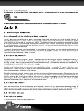 24
9 - ERP torna-se fundamental para que?
R.: Para ganho no tempo, na eﬁciência integrativa dos setores e no desenvolvimento do recurso humano da empresa.
TDP
1 - Pesquise sobre hardwares e softwares presentes em um Departamento Logístico da Empresa.
Aula 8
8 - Administração de Materiais
8.1 - A importância da administração de materiais
Educador: A administração de materiais na logística tem um papel importante e determinante no processo de gestão. É através da
administração de materiais que se torna possível organizar, planejar, controlar materiais eﬁcientemente com vistas à consecução das
metas em grupo. A administração de materiais torna possível a classiﬁcação de materiais, o gerenciamento do estoque, controle
de aquisições, checagem do armazenamento, manuseio dos materiais de forma adequada, movimentação de estoques, transporte
de material, controle dos materiais excedentes, obsoletos e inservíveis e também o controle de qualidade. Daí já da para notar a
relevância dessa ferramenta na logística
Os materiais são administrados conforme necessidade da organização. A grande maioria tem como política estoques enxutos, e
outras carecem de estoques maiores, principalmente quando falamos de produtos acabados, para atender demandas sazonais
(como nas comemorações festivas – Natal - e outros).
8.2 - Gestão de produção
No planejamento da gestão de produção é deﬁnido o que será produzido de acordo com as vendas ou planejamento comercial. O
setor geralmente envia orçamento de vendas e/ou previsão de vendas, para que seja feita analise das necessidades de produção.
Há casos em que a produção só é iniciada quando o pedido chega à indústria. Com base nesta análise é feito levantamento de
necessidade ou não de compra de mais insumos para produção.
A gestão das atividades empresariais estão relacionadas a produção, a logística e as operações diz respeito a decisões a serem
tomadas quanto à cadeia produtiva. Em gestão de produção é possível estabelecer a quantidade de produtos que serão produzidos,
encomendados, estocados, distribuídos de forma global.
É também na gestão de produção que são emitidas as ordens de compra, de fabricação e de montagem. É possível acompanhar a
execução de cada etapa e veriﬁcar se o cronograma está sendo cumprido conforme o processo de planejamento determinado pela
gestão de produção. Aqui entra o MRP, as industrias estão evoluindo e investindo em softwares cada vez mais eﬁciente para colocar
tudo interligado, dando maior agilidade com o processamento de informações e geração de relatórios para tomada de decisão,
garantindo sempre menor custo e maior rapidez no atendimento ao cliente.
8.3 - Gestão de Estoque
Nesta fase serão deﬁnidas as politicas de estoque. Ponto de pedido; Calculado com uma previsão para consolidar a margem de
segurança no estoque. Estoque de reserva: Quanto comprar a mais Lote de compra; Quantidade certa a comprar Curva ABC de
estoque; Métodos de avaliação identiﬁcando itens de maior impacto. Padronização de materiais; Melhoria para produção.
8.4 - Níveis de estoque
8.5 - Ponto de pedido
Os níveis de estoques podem ser categorizados como:
 