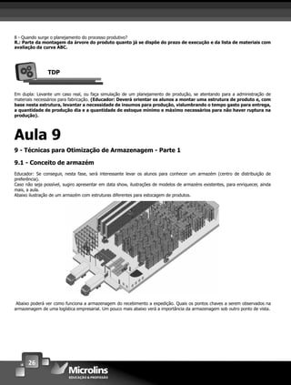 26
8 - Quando surge o planejamento do processo produtivo?
R.: Parte da montagem da árvore do produto quanto já se dispõe do prazo de execução e da lista de materiais com
avaliação da curva ABC.
TDP
Em dupla: Levante um caso real, ou faça simulação de um planejamento de produção, se atentando para a administração de
materiais necessários para fabricação. (Educador: Deverá orientar os alunos a montar uma estrutura de produto e, com
base nesta estrutura, levantar a necessidade de insumos para produção, vislumbrando o tempo gasto para entrega,
a quantidade de produção dia e a quantidade de estoque mínimo e máximo necessários para não haver ruptura na
produção).
Aula 9
9 - Técnicas para Otimização de Armazenagem - Parte 1
9.1 - Conceito de armazém
Educador: Se conseguir, nesta fase, será interessante levar os alunos para conhecer um armazém (centro de distribuição de
preferência).
Caso não seja possível, sugiro apresentar em data show, ilustrações de modelos de armazéns existentes, para enriquecer, ainda
mais, a aula.
Abaixo ilustração de um armazém com estruturas diferentes para estocagem de produtos.
Abaixo poderá ver como funciona a armazenagem do recebimento a expedição. Quais os pontos chaves a serem observados na
armazenagem de uma logística empresarial. Um pouco mais abaixo verá a importância da armazenagem sob outro ponto de vista.
 