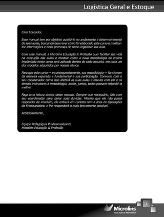 3
Logís ca Geral e Estoque
Caro Educador,
Esse manual tem por objetivo auxiliá-lo no andamento e desenvolvimento
de suas aulas, buscando descrever como foi elaborado este curso e mostrar-
lhe informações e dicas preciosas de como organizar sua aula.
Com esse manual, a Microlins Educação & Proﬁssão quer facilitar sua vida
na execução das aulas e mostrar como a nova metodologia de ensino
implantada neste curso será aplicada dentro de cada assunto, em cada um
dos módulos adquiridos por nossos alunos.
Para que este curso — e consequentemente, sua metodologia — funcionem
da maneira esperada é fundamental a sua participação. Converse com o
seu coordenador como isso afetará as suas aulas e discuta com ele e os
demais instrutores a metodologia, assim, juntos, todos possam entendê-la
melhor.
Faça uma leitura atenta deste manual. Sempre que necessário, fale com
seu coordenador para sanar suas dúvidas. Mesmo que ele não possa
responder de imediato, ele entrará em contato com a área de Operações
da Franqueadora, e lhe responderá o mais brevemente possível.
Atenciosamente,
Equipe Pedagógica Proﬁssionalizante
Microlins Educação & Proﬁssão
 