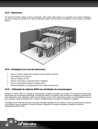 34
10.3 - Mezaninos
Os mezaninos otimizam espaço de forma verticalizada. Muito usados sobre estantes, em operações que envolvem embalagem,
das áreas de stage, dos escritórios, etc. São uma alternativa rápida e econômica para a formação de um novo espaço. (vide ﬁgura
abaixo).
10.4 - Vantagens com uso de mensanino
• Dobra ou triplica o espaço cúbico utilizado de forma rápida e econômica
• Evita despesas com mudanças
• Não tem incidência de IPTU
• Minimiza interrupções na operação durante a instalação
• Diminui a necessidade de aluguel de espaço externo
• Permite ﬂexibilidade na reconﬁguração da área e rápida expansão futura
10.5 - Utilização do sistema WMS nas atividades de armazenagem
Educador: O sistema WMS é um sistema de gerenciamento e gestão de operações de armazéns. Este sistema lhe permite maior
assertividade com as operações relacionadas a intralogística (dentro do armazém), além de eliminar o retrabalhar provenientes de
erros operacionais como: digitações erradas, furos de estoque, dentre outros. Este sistema permite uma rastreabilidade online de
todo o estoque, a partir do momento que o produto é recebido (chegou no armazém), armazenado e expedido.
A utilização de um WMS está associada às principais atividades realizadas em um armazém: Através do recebimento de produtos,
movimentação interna de materiais, controle de estoque, realização de inventários, separação e expedição de produtos.
Integração entre ERPs e WMS.
 