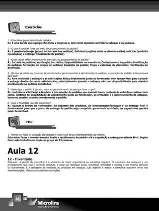 38
Exercícios
1 - Conceitue gerenciamento de pedidos.
R.: É uma tarefa que agrega eﬁciência a empresa e, tem como objetivo controlar o estoque e os pedidos.
2 - O que é possível fazer por meio do processamento de pedido?
R.: É possível planejar (ponto de entrada dos pedidos), distribuir (regiões onde os clientes estão), solicitar (em falta
no estoque) e entregar (ﬁnalização do pedido).
3 - Quais ações estão envolvidas na execução do processamento de pedido?
R.: Entrada de pedidos; Veriﬁcação de crédito; Disponibilidade no inventário; Conhecimento do pedido; Modiﬁcação
de pedidos; Formação de preços de pedidos; Condição de pedido; Preço e extensão de descontos; Veriﬁcação de
promoção.
4 - No que se refere ao processo de recebimento, gerenciamento e atendimento de pedidos, a alocação de pedidos torna possível
para que?
R.: Para controlar o estoque e as solicitações feitas diretamente junto ao fornecedor com tempo ideal para cumprir
a entrega dentro do prazo estabelecido, principalmente quando o estoque não tem disponibilidade para atender
prontamente os pedidos solicitados.
5 - Assim que o pedido é gerado, cabe ao gerenciamento de estoque fazer o que?
R.: controlar a solicitação e também a pré-seleção de pedidos, que quando há um controle de entradas e saídas, bem
como, controle de possibilidade de atendimento junto ao fornecedor, ao armazém e o gerenciamento do estoque,
torna-se possível atender prontamente o pedido.
6 - Qual a ﬁnalidade do ciclo do pedido?
R.: Ajustar o tempo do fornecedor, do cadastro dos produtos, da armazenagem/estoque e da entrega ﬁnal é
fundamental para que o prazo de entrega do pedido seja cumprido, garantindo satisfação na expectativa gerada
pelo cliente ﬁnal.
TDP
1 - Monte um ﬂuxo de alocação de pedidos e como você faria o monitoramento do mesmo.
Educador: Fazer o monitoramento desde o recebimento do pedido até a expedição e entrega no cliente ﬁnal. Sugiro
fazer este trabalho em dupla ou grupo de 03 pessoas.
Aula 12
12 - Inventário
Educador: A gestão de inventário é o elemento de maior importância na estratégia logística. O inventário dos estoques é um
procedimento que visa o controle absoluto, e pode ser realizado anual, semestral, trimestral e mensal e até mesmo semanal
ou diariamente. É a contagem de materiais ou produtos em estoque, cujo objetivo é avaliar e identiﬁcar possíveis erros nas
movimentações, efetuando as devidas correções.
 