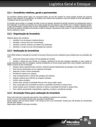 39
Logís ca Geral e Estoque
12.1 - Inventários rotativos, gerais e permanentes
Os inventários rotativos devem seguir um cronograma diário, em que são contados ao menos aquelas produtos que possuem
histórico mais relevante de divergências. Os produtos com histórico mais propenso a riscos de fraudes ou erros não listados no
cronograma mais de uma vez por mês.
O inventário geral consiste na contagem de todos os itens em estoque. Necessita de atenção exclusiva com planejamento prévio e
bem elaborado. O inventário permanente com a exata posição dos seus estoques, sem admitir erros. O método é bastante simples:
a cada movimentação o estoque físico do item movimentado é checado com o estoque constante no sistema, identiﬁcando-se e
eliminando-se qualquer divergência encontrada no saldo do estoque e apurando-se suas causas. É o tipo de inventário utilizado por
bancos, joalherias e caixas.
12.2 - Organização de Inventário
Objetivos básicos dos inventários:
• Identiﬁcar furos de estoque e possíveis desvios.
• Identiﬁcar e eliminar itens sem movimentação;
• Identiﬁcar e eliminar materiais com defeito e/ou daniﬁcados;
• Identiﬁcar e corrigir erros nas movimentações dos materiais.
12.3 - Realização de Inventários
Costa (2002) detalha a realização de inventário na empresa. Devemos procurar estabelecer boas condições para sua realização, tais
como:
• Determinar horário para começo e ﬁm da operação de inventário
• Escolher o método que será utilizado na contagem; geralmente faz até duas contagens separadas, ou seja, montam se
grupos separados para fazer as contagens, Havendo divergências um terceiro grupo poderá fazer outra contagem, garantindo ex-
atidão e controle do item inventariado.
• Designar pessoa responsável pelo inventário; utilizando pessoas independentes da operação no seu cotidiano;
• Fazer lista dos participantes com as respectivas atribuições;
• Relacionar os itens a serem inventariado;
• Providenciar material a ser utilizado;
• Fazer acompanhamento e controle das contagens dos materiais;
• Designar auditores para conﬁrmar as contagens realizadas.
• Conferir valores anotados;
• Conferir listas, somando a quantidade física por item, grupo, seção e geral;
• Fazer comparação entre quantidade do sistema x quantidade encontrada no estoque físico.
• Ajustar estoque quanto necessário, deixando no sistema a quantidade encontrada no estoque físico.
• Fazer relatório apresentando irregularidades, sugestões, correções e providências tomadas.
12.4 - Arrumação Física para realização de Inventário
Deixar tudo muito bem organizado para garantir maior agilidade ao processos de inventário.
Os itens a serem inventariados deverão estar agrupados e identiﬁcados;
Retirar qualquer coisa que possa impedir o livre acesso ao item a ser inventariado. Produtos que não deverão ser inventariados
deverão estar isolados;
Segue abaixo modelo de ﬁcha para inventário.
 
