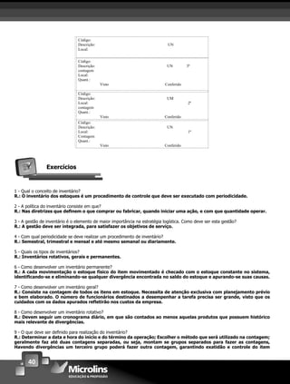 40
Código:
Descrição: UN
Local:
Código:
Descrição: UN 3ª
contagem
Local:
Quant.:
Visto Conferido
Código:
Descrição: UM
Local: 2ª
contagem
Quant.:
Visto Conferido
Código:
Descrição: UN
Local: 1ª
Contagem
Quant.:
Visto Conferido
Exercícios
1 - Qual o conceito de inventário?
R.: O inventário dos estoques é um procedimento de controle que deve ser executado com periodicidade.
2 - A política do inventário consiste em que?
R.: Nas diretrizes que deﬁnem o que comprar ou fabricar, quando iniciar uma ação, e com que quantidade operar.
3 - A gestão de inventário é o elemento de maior importância na estratégia logística. Como deve ser esta gestão?
R.: A gestão deve ser integrada, para satisfazer os objetivos de serviço.
4 - Com qual periodicidade se deve realizar um procedimento de inventário?
R.: Semestral, trimestral e mensal e até mesmo semanal ou diariamente.
5 - Quais os tipos de inventários?
R.: Inventários rotativos, gerais e permanentes.
6 - Como desenvolver um inventário permanente?
R.: A cada movimentação o estoque físico do item movimentado é checado com o estoque constante no sistema,
identiﬁcando-se e eliminando-se qualquer divergência encontrada no saldo do estoque e apurando-se suas causas.
7 - Como desenvolver um inventário geral?
R.: Consiste na contagem de todos os itens em estoque. Necessita de atenção exclusiva com planejamento prévio
e bem elaborado. O número de funcionários destinados a desempenhar a tarefa precisa ser grande, visto que os
cuidados com os dados apurados reﬂetirão nos custos da empresa.
8 - Como desenvolver um inventário rotativo?
R.: Devem seguir um cronograma diário, em que são contados ao menos aquelas produtos que possuem histórico
mais relevante de divergências.
9 - O que deve ser deﬁnido para realização do inventário?
R.: Determinar a data e hora do início e do término da operação; Escolher o método que será utilizado na contagem;
geralmente faz até duas contagens separadas, ou seja, montam se grupos separados para fazer as contagens,
Havendo divergências um terceiro grupo poderá fazer outra contagem, garantindo exatidão e controle do item
 