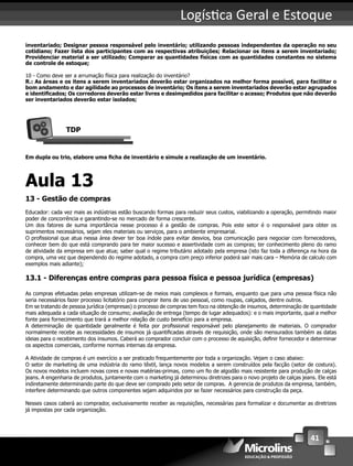 41
Logís ca Geral e Estoque
inventariado; Designar pessoa responsável pelo inventário; utilizando pessoas independentes da operação no seu
cotidiano; Fazer lista dos participantes com as respectivas atribuições; Relacionar os itens a serem inventariado;
Providenciar material a ser utilizado; Comparar as quantidades físicas com as quantidades constantes no sistema
de controle de estoque;
10 - Como deve ser a arrumação física para realização do inventário?
R.: As áreas e os itens a serem inventariados deverão estar organizados na melhor forma possível, para facilitar o
bom andamento e dar agilidade ao processos de inventário; Os itens a serem inventariados deverão estar agrupados
e identiﬁcados; Os corredores deverão estar livres e desimpedidos para facilitar o acesso; Produtos que não deverão
ser inventariados deverão estar isolados;
TDP
Em dupla ou trio, elabore uma ﬁcha de inventário e simule a realização de um inventário.
Aula 13
13 - Gestão de compras
Educador: cada vez mais as indústrias estão buscando formas para reduzir seus custos, viabilizando a operação, permitindo maior
poder de concorrência e garantindo-se no mercado de forma crescente.
Um dos fatores de suma importância nesse processo é a gestão de compras. Pois este setor é o responsável para obter os
suprimentos necessários, sejam eles materiais ou serviços, para o ambiente empresarial.
O proﬁssional que atua nessa área dever ter boa índole para evitar desvios, boa comunicação para negociar com fornecedores,
conhecer bem do que está comprando para ter maior sucesso e assertividade com as compras; ter conhecimento pleno do ramo
de atividade da empresa em que atua; saber qual o regime tributário adotado pela empresa (isto faz toda a diferença na hora da
compra, uma vez que dependendo do regime adotado, a compra com preço inferior poderá sair mais cara – Memória de calculo com
exemplos mais adiante);
13.1 - Diferenças entre compras para pessoa física e pessoa jurídica (empresas)
As compras efetuadas pelas empresas utilizam-se de meios mais complexos e formais, enquanto que para uma pessoa física não
seria necessários fazer processo licitatório para comprar itens de uso pessoal, como roupas, calçados, dentre outros.
Em se tratando de pessoa jurídica (empresas) o processo de compras tem foco na obtenção de insumos, determinação de quantidade
mais adequada a cada situação de consumo; avaliação de entrega (tempo de lugar adequados): e o mais importante, qual a melhor
fonte para fornecimento que trará a melhor relação de custo benefício para a empresa.
A determinação de quantidade geralmente é feita por proﬁssional responsável pelo planejamento de materiais. O comprador
normalmente recebe as necessidades de insumos já quantiﬁcadas através de requisição, onde são mensurados também as datas
ideias para o recebimento dos insumos. Caberá ao comprador concluir com o processo de aquisição, deﬁnir fornecedor e determinar
os aspectos comerciais, conforme normas internas da empresa.
A Atividade de compras é um exercício a ser praticado frequentemente por toda a organização. Vejam o caso abaixo:
O setor de marketing de uma indústria do ramo têxtil, lança novos modelos a serem construídos pela facção (setor de costura).
Os novos modelos incluem novas cores e novas matérias-primas, como um ﬁo de algodão mais resistente para produção de calças
jeans. A engenharia de produtos, juntamente com o marketing já determinou diretrizes para o novo projeto de calças jeans. Ele está
indiretamente determinando parte do que deve ser comprado pelo setor de compras. A gerencia de produtos da empresa, também,
interfere determinando que outros componentes sejam adquiridos por se fazer necessários para construção da peça.
Nesses casos caberá ao comprador, exclusivamente receber as requisições, necessárias para formalizar e documentar as diretrizes
já impostas por cada organização.
 