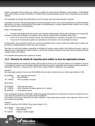 42
Existem organizações onde as práticas que integram as políticas de compras são formalizadas ou informalizadas. A informalidade
podem gerar desvios, por tanto recomenda-se o método formal, mais burocratizado, para dar maior transparência ao processo de
compras.
Uma paralização de produção não programada, por menor que seja, pode trazer sérios prejuízos a empresa.
A aquisição de insumos é vista pela organizações como forma de alavancar lucros, uma vez que comprando bem, buscando melhores
alternativas no mercado, a organização terá maior poder de competitividade no mercado, podendo almejar melhores lucros e ainda
oferecer melhores preços aos consumidores.
Vejam os exemplos abaixo:
• Cerca 80 % das vendas de itens de consumo como: biscoitos, bebidas lácteas, dentre outros, são gastos com sua aquisição,
tornando a margem de contribuição muito pequena, são os casos de supermercados, atacadistas, dentre outros.
• De 60 a 70 % das venda de produtos duráveis, como eletrodomésticos e automóveis, são gastos com suas aquisições;
• E cerca de 20 % apenas são os gastos com aquisições de insumos para o ramo de prestação de serviços.
É preciso saber o qual o percentual correto que o insumo irá representar sobre o valor de venda, para poder buscar o melhor valor
de compra e consequentemente o melhor lucro para a empresa.
Tudo deve ser muito bem analisado, dependente da atividade da empresa, pode-se adotar como método de compra o poder de
barganha, que é a negociação por maiores volumes, o que tornará a empresa compradora mais atrativa para o fornecedor, podendo
conseguir preços mais atrativos.
Um comprador jamais poderá fazer compras por impulso.
13.2 - Memória de calculo de impostos para análise na hora da negociação/compra
É importante observar num processo de compras, além do valor do insumo, qual o prazo para entrega, se é compatível ou não com
a necessidade da empresa; qual a tributação aplicada (principalmente quando a organização puder recuperar impostos aplicados na
negociação). Para tanto, o comprador deve conhecer qual o regime tributário é adotado por sua organização.
Exemplo 1:
Se a organização comprar um insumo por R$ 20.000,00 (vinte mil reais) e sobre este insumo incide carga tributária de 17%.
R$ 20.000,00 Valor negociado pelo insumo.
17% - Carga Tributária
R$ 3.400,00 Valor do Imposto a recuperar
Assim temos:
R$ 20.000,00 Valor pago pelo insumo
R$ 3.400,00 – Valor recuperado do imposto (ganhou com a compra)
R$ 16.600,00 Custo total do Insumo
Caso a organização não possui classiﬁcação contábil que garanta este beneﬁcio de recuperação de imposto, ela deixará de ter um
custo total e R$ 16.600,00 e terá um custo total de R$ 20.000,00.
Isto é possível uma vez que, dependendo do regime tributário, a organização poderá recupera o valor pago pelo imposto na hora
que for pagar seus impostos.
Exemplo 2:
Vendi um produto por R$ 25.000,00. Minha carga tributária é 17%.
R$ 25.000,00 Preço venda do produto
17% - Carga tributária
R$ 4.250,00 Imposto a recolher (pagar)
 