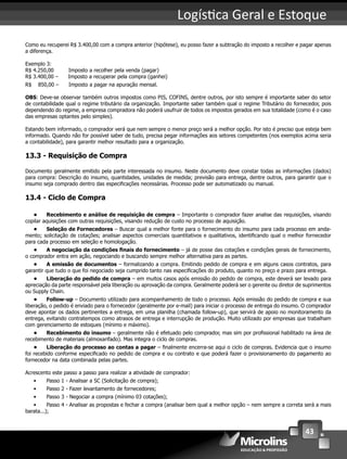 43
Logís ca Geral e Estoque
Como eu recuperei R$ 3.400,00 com a compra anterior (hipótese), eu posso fazer a subtração do imposto a recolher e pagar apenas
a diferença.
Exemplo 3:
R$ 4.250,00 Imposto a recolher pela venda (pagar)
R$ 3.400,00 – Imposto a recuperar pela compra (ganhei)
R$ 850,00 – Imposto a pagar na apuração mensal.
OBS: Deve-se observar também outros impostos como PIS, COFINS, dentre outros, por isto sempre é importante saber do setor
de contabilidade qual o regime tributário da organização. Importante saber também qual o regime Tributário do fornecedor, pois
dependendo do regime, a empresa compradora não poderá usufruir de todos os impostos gerados em sua totalidade (como é o caso
das empresas optantes pelo simples).
Estando bem informado, o comprador verá que nem sempre o menor preço será a melhor opção. Por isto é preciso que esteja bem
informado. Quando não for possível saber de tudo, precisa pegar informações aos setores competentes (nos exemplos acima seria
a contabilidade), para garantir melhor resultado para a organização.
13.3 - Requisição de Compra
Documento geralmente emitido pela parte interessada no insumo. Neste documento deve constar todas as informações (dados)
para compra: Descrição do insumo, quantidades, unidades de medida; previsão para entrega, dentre outros, para garantir que o
insumo seja comprado dentro das especiﬁcações necessárias. Processo pode ser automatizado ou manual.
13.4 - Ciclo de Compra
• Recebimento e análise de requisição de compra – Importante o comprador fazer analise das requisições, visando
copilar aquisições com outras requisições, visando redução de custo no processo de aquisição.
• Seleção de Fornecedores – Buscar qual a melhor fonte para o fornecimento do insumo para cada processo em anda-
mento; solicitação de cotações; analisar aspectos comerciais quantitativos e qualitativos, identiﬁcando qual o melhor fornecedor
para cada processo em seleção e homologação.
• A negociação da condições ﬁnais do fornecimento – já de posse das cotações e condições gerais de fornecimento,
o comprador entra em ação, negociando e buscando sempre melhor alternativa para as partes.
• A emissão de documentos – formalizando a compra. Emitindo pedido de compra e em alguns casos contratos, para
garantir que tudo o que foi negociado seja cumprido tanto nas especiﬁcações do produto, quanto no preço e prazo para entrega.
• Liberação do pedido de compra – em muitos casos após emissão do pedido de compra, este deverá ser levado para
apreciação da parte responsável pela liberação ou aprovação da compra. Geralmente poderá ser o gerente ou diretor de suprimentos
ou Supply Chain.
• Follow-up – Documento utilizado para acompanhamento de todo o processo. Após emissão do pedido de compra e sua
liberação, o pedido é enviado para o fornecedor (geralmente por e-mail) para iniciar o processo de entrega do insumo. O comprador
deve apontar os dados pertinentes a entrega, em uma planilha (chamada follow-up), que servirá de apoio no monitoramento da
entrega, evitando contratempos como atrasos de entrega e interrupção de produção. Muito utilizado por empresas que trabalham
com gerenciamento de estoques (mínimo e máximo).
• Recebimento do insumo – geralmente não é efetuado pelo comprador, mas sim por proﬁssional habilitado na área de
recebimento de materiais (almoxarifado). Mas integra o ciclo de compras.
• Liberação do processo ao contas a pagar – ﬁnalmente encerra-se aqui o ciclo de compras. Evidencia que o insumo
foi recebido conforme especiﬁcado no pedido de compra e ou contrato e que poderá fazer o provisionamento do pagamento ao
fornecedor na data combinada pelas partes.
Acrescento este passo a passo para realizar a atividade de comprador:
• Passo 1 - Analisar a SC (Solicitação de compra);
• Passo 2 - Fazer levantamento de fornecedores;
• Passo 3 - Negociar a compra (mínimo 03 cotações);
• Passo 4 - Analisar as propostas e fechar a compra (analisar bem qual a melhor opção – nem sempre a correta será a mais
barata...);
 