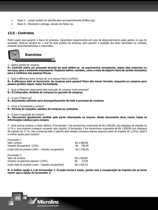 44
• Passo 5 – Lançar pedido em planilha para acompanhamento (Follow Up);
• Passo 6 – Monitorar a entrega, através do Follow Up.
13.5 - Contratos
Muito usado para garantir a lisura do processo. Garantindo ressarcimento em caso de descumprimento pelas partes, no que foi
acordado. Deve-se sempre ter o aval da área jurídica da empresa, para garantir a exatidão dos fatos apontados no contrato,
evitando descontentamentos e imprevistos.
Exercícios
1 - Deﬁna gestão de compras.
R.: Controle sobre um processo através do qual obtêm-se os suprimentos necessários, sejam eles materiais ou
serviços, para o ambiente empresarial. Podemos deﬁnir, também, como o meio de adquirir itens de caráter doméstico
para o cotidiano das pessoas físicas.
2 - Qual a diferença entre compra de uma pessoa física e jurídica?
R.: A diferença está na burocracia. As compras para pessoal física são menor formais, enquanto as compras para
pessoa jurídica requer maior formalidade.
3 - Qual proﬁssional responsável pela execução de compras numa empresa?
R.: O Comprador; Analista de compras ou gerente de compras.
4 - O que é Follow-up?
R.: Documento utilizado para acompanhamento de todo o processo de compras.
5 - Como é formalizada a compra?
R.: Através de cotações; pedidos de compras ou contratos.
6 - O que é requisição de compra?
R.: Documento geralmente emitido pela parte interessada no insumo. Neste documento deve contar todas as
informações (dados) para compra.
7 - Você precisa comprar o motor elétrico. O fornecedor 1 lhe encaminhou orçamento de R$ 2.000,00, com destaque de imposto de
12 % e sua empresa consegue recuperar este importo. O fornecedor 2 lhe encaminhou orçamento de R$ 1.950,00 com destaque
de imposto de 17 %, mas a empresa dele é optante pelo simples (recupera apenas pequena parte do imposto de 1,25%). Qual é
a melhor opção para compra?
Fornecedor 1
Valor compra R$ 2.000,00
Imposto Recuperável (12%) R$ 240,00
Custo total do produto (valor – imposto recuperável) R$ 1.760,00
Fornecedor 2
Valor da compra R$ 1.950,00
Imposto recuperável (apenas 1,25%) R$ 24,38
Custo total do produto (valor – imposto recuperável) R$ 1.925,63
R: A melhor opção é a do Fornecedor 1. O custo inicial é maior, porém com a recuperação do imposto ele se torna
menor que a opção do fornecedor 2.
 