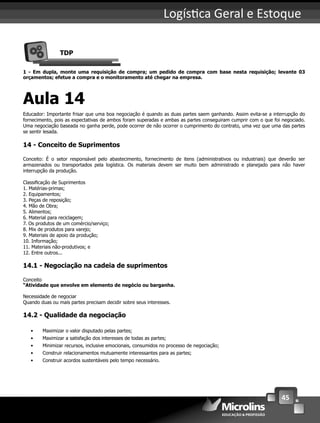 45
Logís ca Geral e Estoque
TDP
1 - Em dupla, monte uma requisição de compra; um pedido de compra com base nesta requisição; levante 03
orçamentos; efetue a compra e o monitoramento até chegar na empresa.
Aula 14
Educador: Importante frisar que uma boa negociação é quando as duas partes saem ganhando. Assim evita-se a interrupção do
fornecimento, pois as expectativas de ambos foram superadas e ambas as partes conseguiram cumprir com o que foi negociado.
Uma negociação baseada no ganha perde, pode ocorrer de não ocorrer o cumprimento do contrato, uma vez que uma das partes
se sentir lesada.
14 - Conceito de Suprimentos
Conceito: É o setor responsável pelo abastecimento, fornecimento de itens (administrativos ou industriais) que deverão ser
armazenados ou transportados pela logística. Os materiais devem ser muito bem administrado e planejado para não haver
interrupção da produção.
Classiﬁcação de Suprimentos
1. Matérias-primas;
2. Equipamentos;
3. Peças de reposição;
4. Mão de Obra;
5. Alimentos;
6. Material para reciclagem;
7. Os produtos de um comércio/serviço;
8. Mix de produtos para varejo;
9. Materiais de apoio da produção;
10. Informação;
11. Materiais não-produtivos; e
12. Entre outros...
14.1 - Negociação na cadeia de suprimentos
Conceito
“Atividade que envolve em elemento de negócio ou barganha.
Necessidade de negociar
Quando duas ou mais partes precisam decidir sobre seus interesses.
14.2 - Qualidade da negociação
• Maximizar o valor disputado pelas partes;
• Maximizar a satisfação dos interesses de todas as partes;
• Minimizar recursos, inclusive emocionais, consumidos no processo de negociação;
• Construir relacionamentos mutuamente interessantes para as partes;
• Construir acordos sustentáveis pelo tempo necessário.
 