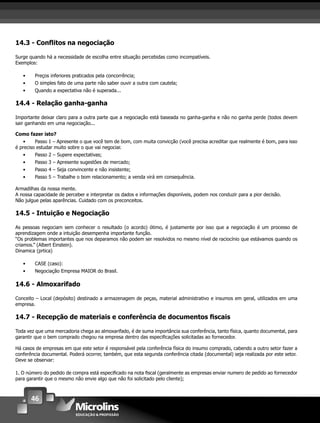 46
14.3 - Conﬂitos na negociação
Surge quando há a necessidade de escolha entre situação percebidas como incompatíveis.
Exemplos:
• Preços inferiores praticados pela concorrência;
• O simples fato de uma parte não saber ouvir a outra com cautela;
• Quando a expectativa não é superada...
14.4 - Relação ganha-ganha
Importante deixar claro para a outra parte que a negociação está baseada no ganha-ganha e não no ganha perde (todos devem
sair ganhando em uma negociação...
Como fazer isto?
• Passo 1 – Apresente o que você tem de bom, com muita convicção (você precisa acreditar que realmente é bom, para isso
é preciso estudar muito sobre o que vai negociar.
• Passo 2 – Supere expectativas;
• Passo 3 – Apresente sugestões de mercado;
• Passo 4 – Seja convincente e não insistente;
• Passo 5 – Trabalhe o bom relacionamento; a venda virá em consequência.
Armadilhas da nossa mente.
A nossa capacidade de perceber e interpretar os dados e informações disponíveis, podem nos conduzir para a pior decisão.
Não julgue pelas aparências. Cuidado com os preconceitos.
14.5 - Intuição e Negociação
As pessoas negociam sem conhecer o resultado (o acordo) ótimo, é justamente por isso que a negociação é um processo de
aprendizagem onde a intuição desempenha importante função.
“Os problemas importantes que nos deparamos não podem ser resolvidos no mesmo nível de raciocínio que estávamos quando os
criamos.” (Albert Einstein).
Dinamica (prtica)
• CASE (caso):
• Negociação Empresa MAIOR do Brasil.
14.6 - Almoxarifado
Conceito – Local (depósito) destinado a armazenagem de peças, material administrativo e insumos em geral, utilizados em uma
empresa.
14.7 - Recepção de materiais e conferência de documentos ﬁscais
Toda vez que uma mercadoria chega ao almoxarifado, é de suma importância sua conferência, tanto física, quanto documental, para
garantir que o bem comprado chegou na empresa dentro das especiﬁcações solicitadas ao fornecedor.
Há casos de empresas em que este setor é responsável pela conferência física do insumo comprado, cabendo a outro setor fazer a
conferência documental. Poderá ocorrer, também, que esta segunda conferência citada (documental) seja realizada por este setor.
Deve se observar:
1. O número do pedido de compra está especiﬁcado na nota ﬁscal (geralmente as empresas enviar numero de pedido ao fornecedor
para garantir que o mesmo não envie algo que não foi solicitado pelo cliente);
 