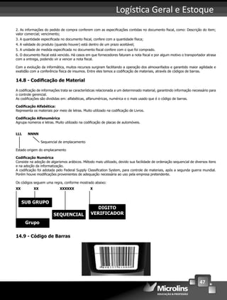 47
Logís ca Geral e Estoque
2. As informações do pedido de compra conferem com as especiﬁcações contidas no documento ﬁscal, como: Descrição do item;
valor comercial; vencimento;
3. A quantidade especiﬁcada no documento ﬁscal, confere com a quantidade física;
4. A validade do produto (quando houver) está dentro de um prazo aceitável;
5. A unidade de medida especiﬁcada no documento ﬁscal confere com o que foi comprado.
6. O documento ﬁscal está vencido. Há casos em que fornecedores faturam a nota ﬁscal e por algum motivo o transportador atrasa
com a entrega, podendo vir a vencer a nota ﬁscal.
Com a evolução da informática, muitos recursos surgiram facilitando a operação dos almoxarifados e garantido maior agilidade e
exatidão com a conferência física de insumos. Entre eles temos a codiﬁcação de materiais, através de códigos de barras.
14.8 - Codiﬁcação de Material
A codiﬁcação de informações trata se características relacionada a um determinado material, garantindo informação necessário para
o controle gerencial.
As codiﬁcações são divididas em: alfabéticas, alfanuméricas, numérica e o mais usado que é o código de barras.
Codiﬁcação Alfabética:
Representa os materiais por meio de letras. Muito utilizado na codiﬁcação de Livros.
Codiﬁcação Alfanumérica
Agrupa números e letras. Muito utilizado na codiﬁcação de placas de automóveis.
LLL NNNN
Sequencial de emplacamento
Estado origem do emplacamento
Codiﬁcação Numérica
Consiste na adoção de algarismos arábicos. Método mais utilizado, devido sua facilidade de ordenação sequencial de diversos itens
e na adoção da informatização.
A codiﬁcação foi adotada pelo Federal Supply Classiﬁcation System, para controle de materiais, após a segunda guerra mundial.
Porém houve modiﬁcações provenientes de adequação necessária ao uso pela empresa pretendente.
Os códigos seguem uma regra, conforme mostrado abaixo:
XX XX XXXXXX X
Grupo
SUB GRUPO
SEQUENCIAL
DIGITO
VERIFICADOR
14.9 - Código de Barras
 