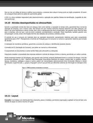 48
Para se criar um código de barras e codiﬁcar seus produtos, a empresa deve adquirir licença junto ao órgão competente. Só assim
ela conseguirá fazer parte da cadeia de suprimentos global.
A GS1 é a única entidade responsável pelo desenvolvimento e aplicação dos padrões Globais de identiﬁcação. (sugestão do site:
www.gs1br.org)
14.10 - Ativides desempenhadas no almoxarifado
Garantir a quantidade correta dos itens em estoque, bem como solicitar a reposição no tempo certo, garantindo ﬂuxo normal da
operação da empresa, com o menor custo. Nos tempos em que vivemos nenhuma empresa sobrevive com altos estoques, por
tanto é de suma importancia a leitura correta, bem como a salvaguarda dos itens armazenados, isto garante menor ﬂuxo de caixa
para a empresa, uma vez que o giro se torna constante, acompanhando a produção. Muito importante, também garantir uma
armazenagem correta, tendo informações full time das validades dos produtos, evitando perdas.
O controle de uso e consumo de materiais deve ser apontado diariamente, apresentando relatórios para setor compentente
(geralmente para o PCP – Planejamento e Controle de Produção),que irá mensurar os números e apresentar relatórios para tomada
de decisão.
A realização de inventários periódicos, garantindo a acurácia do estoque e identiﬁcando possíveis desvios.
A emissão de SC (Solicitação de Compras), que poder ser manual ou informatizada.
O arquivamento de documentos e outras tarefas feitas pelo almoxarife ou estoquista.
Importante ressaltar a necessidade das empresas adotarem controle de estoque mínimo e máximo, permitindo um melhor controle.
Muitas empresas investem em tecnologias, para garantir este controle, evitando desabastecimento ou excesso de estoque. Uma das
ferramentas utilizadas é o EDI – Eletronic Data Intechange (Intercâmbio Eletrônico de dados), através dele, os pedidos, recibos,
faturas, inventários, catálogos e preços e outros, podem ser intecambiados eletronicamente entre fornecedor (fábrica) e cliente
(Distribuidor; Supermercado...), graças a linguagem comum que permite que diferentes sistemas de informação se interajam entre
si.
14.11- Layout
Conceito: é um espaço com distribuição física (tamanho, pesos e medidas), permitindo organização e agiliade na hora de fazer uma
retirada de peças ou outros insumos em geral.
 