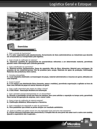 49
Logís ca Geral e Estoque
Exercícios
1 - Qual o conceito de Suprimentos?
R.: É o setor responsável pelo abastecimento, fornecimento de itens (administrativos ou industriais) que deverão
ser armazenados ou transportados pela logística.
2 - Qual a função da codiﬁcação de materiais?
R.: solucionar questões de agrupamento de características referentes a um determinado material, permitindo
garantir maior informação para controle gerencial.
3 - Qual a classiﬁcação de suprimentos?
R.: Matérias-primas; Equipamentos; Peças de reposição; Mão de Obra; Alimentos; Material para reciclagem; Os
produtos de um comércio/serviço; Mix de produtos para varejo; Materiais de apoio da produção; Informação;
Materiais não-produtivos; Entre outros.
4 - Conceitue almoxarifado.
R.: Local (depósito) destinado a armazenagem de peças, material administrativo e insumos em geral, utilizados em
uma empresa.
5 - O que é Layout?
R.: É um espaço com distribuição física (tamanho, pesos e medidas), permitindo organização e agiliade na hora de
fazer uma retirada de peças ou outros insumos em geral.
6 - Qual o orgão responsável pelo registro do código e barras?
R.: A GS1 Brasil - Associação Brasileira de Automação
7 - Qual a atividade principal desempenhada em um almoxarifado?
R.: Garantir a quantidade correta dos itens em estoque, bem como solicitar a reposição no tempo certo, garantindo
ﬂuxo normal da operação da empresa, com o menor custo.
8 - Quais os tipos de codiﬁcação de material existente?
R.: Codiﬁcação alfabética; Alfanumperica e Numérica.
9 - Qual a importância da negociação no setor de suprimentos?
R.: Para possibilitar que ambas as partes atinjam um resultado satisfatório.
10 - Quais os conﬂitos que podem ocorrer em uma negociação? Qual você acha mais importante?
R.: Preços inferiores praticados pela concorrência; O simples fato de uma parte não saber ouvir a outra com cautela;
Quando a expectativa não é superada...
 