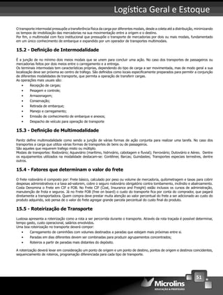 51
Logís ca Geral e Estoque
O transporte intermodal pressupõe a transferência física da carga por diferentes modais, desde a coleta até a distribuição, minimizando
os tempos de imobilização das mercadorias na sua movimentação entre a origem e o destino.
Por ﬁm, o multimodal com foco institucional que pressupõe o transporte de mercadorias por dois ou mais modais, fundamentado
em um único conhecimento de embarque e expandido por um operador de transportes multimodais.
15.2 - Deﬁnição de Intermodalidade
É a junção de no mínimo dois meios modais que se unem para concluir uma ação. No caso dos transportes de passageiros ou
mercadorias feitos por dois meios entre o carregamento e a entrega.
Os terminais intermodais tem características próprias, dependendo do tipo de carga a ser movimentada, mas de modo geral a sua
localização deve ser próxima ao centro de tráfego. São deﬁnidos como locais especiﬁcamente preparados para permitir a conjunção
de diferentes modalidades de transporte, que permita a operação de transferir cargas.
As operações mais usuais são:
• Recepção de cargas;
• Pesagem e controle;
• Armazenagem;
• Conservação;
• Retirada de embarque;
• Manejo e carregamento;
• Emissão de conhecimento de embarque e anexos;
• Despacho de veículo para operação de transporte
15.3 - Deﬁnição de Multimodalidade
Panitz deﬁne multimodalidade como sendo a junção de várias formas de ação conjunta para realizar uma tarefa. No caso dos
transportes a carga que utiliza várias formas de transportes de bens ou de passageiros.
São aqueles que requerem trafego misto ou múltiplo.
Modais de transportes: Rodoviário; Aquaviário (marítimo, hidriviário, cabotagem e ﬂuvial); Ferroviário; Dutoviário e Aéreo. Dentre
os equipamentos utilizados na modalidade destacam-se: Contêiner, Barcas; Guindastes; Transportes especiais terrestres, dentre
outros.
15.4 - Fatores que determinam o valor do frete
O frete rodoviário é composto por: Frete básico, calculado por peso ou volume de mercadoria, quilometragem e taxas para cobrir
despesas administrativos e a taxa ad-valorem, cobre o seguro rodoviário obrigatório contra tombamento, incêndio e abalroamento.
Costa Denomina o Frete em CIF e FOB. No Frete CIF (Cost, Insurance and Freight) estão inclusos os cursos de administração,
manutenção de frota e seguros. Já no Frete FOB (free on board) o custo do transporte ﬁca por conta do comprador, que pagará
diretamente a transportadora. Quem compra deve prestar muita atenção ao valor percentual do frete a ser adicionado ao custo do
produto adquirido, sob pensa de o valor do frete agregar grande parcela percentual do custo ﬁnal do produto.
15.5 - Roteirização de Transporte
Lustosa apresenta a roteirização como a rota a ser percorrida durante o transporte. Através da rota traçada é possível determinar,
tempo gasto, custo operacional, salários envolvidos.
Uma boa roteirização no transporte deverá compor:
• Carregamento de caminhões com volumes destinados a paradas que estejam mais próximas entre si.
• Paradas em dias diferentes devem ser combinadas para produzir agrupamentos concentrados;
• Roteiros a partir de paradas mais distantes do depósito.
A roteirização deverá levar em consideração um ponto de origem e um ponto de destino, pontos de origem e destinos coincidentes,
sequenciamento de roteiros, programação diferenciada para cada tipo de transporte.
 