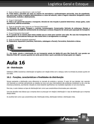 53
Logís ca Geral e Estoque
4 - Quais os fatores que determinam o valor do frete?
R.: Frete básico, calculado por peso ou volume de mercadoria e quilometragem percorrida, taxa de expediente,
que serve para cobrar os gastos administrativos e a taxa ad-valorem, cobre o seguro rodoviário obrigatório contra
tombamento, incêndio e abalroamento.
5 - O que é roteirização?
R.: Rota a ser percorrida durante o transporte. Através da rota traçada é possível determinar, tempo gasto, custo
operacional, salários envolvidos.
6 - Quais as operações mais usuais em um Terminal Intermodal?
R.: Recepção de cargas; Pesagem e controle; Armazenagem; Conservação; Retirada de embarque; Manejo e
carregamento; Emissão de conhecimento de embarque e anexos; Despacho de veículo para operação de transporte
7 - O que é transporte Intermodal?
R.: É a junção de no mínimo dois meios modais que se unem para concluir uma ação. No caso dos transportes de
passageiros ou mercadorias feitos por dois meios entre o carregamento e a entrega.
8 - Quais os modais de transporte existentes?
R.: Rodoviário; Aquaviário (marítimo, hidriviário, cabotagem e ﬂuvial); Ferroviário; Dutoviário e Aéreo.
TDP
1 – Em dupla, simule a roteirização de um transporte saindo de Belém-PA para São Paulo-SP, com parada em
Ribeirão Preto-SP. Levante quantos km serão percorridos e qual a previsão de tempo gasto em viagem.
Aula 16
16 - Distribuição
Dalledone (2008) Caracteriza a distribuição na logística com relação direta com o estoque, tanto na entrada do produto quanto em
sua saída.
16.1 - Funções, características e ﬁnalidades da distribuição
Sarquis apresenta a distribuição como diferencial no mercado de produtos e serviços. O autor diz que planejar mal, executar
com descuido ou controlar parcialmente as relações de troca com seus intermediários são problemas constantes no dia a dia das
empresas produtoras, acarretando reduções às vezes bastante signiﬁcativas nos resultados esperados no lucro da empresa.
Para isso, o autor destaca os tipos de distribuição bem como suas características direcionadas para cada setor.
Uma das decisões mais básicas que a empresa deve se preocupar em relação à distribuição é o tipo de distribuição que a empresa
deseja adotar.
As escolhas bem como suas características são: Distribuição direta, distribuição indireta e distribuição mista.
 