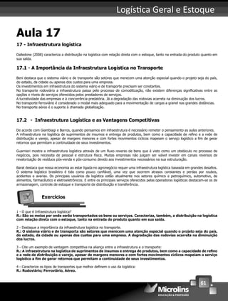 61
Logís ca Geral e Estoque
Aula 17
17 - Infraestrutura logística
Dalledone (2008) caracteriza a distribuição na logística com relação direta com o estoque, tanto na entrada do produto quanto em
sua saída.
17.1 - A Importância da Infraestrutura Logística no Transporte
Beni destaca que o sistema viário e de transporte são setores que merecem uma atenção especial quando o projeto seja do país,
do estado, da cidade ou apenas dos custos para uma empresa.
Os investimentos em infraestrutura do sistema viário e de transporte precisam ser constantes.
No transporte rodoviário a infraestrutura passa pelo processo de comoditização, não existem diferenças signiﬁcativas entre as
opções e níveis de serviços oferecidos pelos prestadores de serviços.
A lucratividade das empresas e à concorrência predatória. Já a degradação das rodovias acarreta na diminuição dos lucros.
No transporte ferroviário é considerado o modal mais adequado para a movimentação de cargas a granel nas grandes distâncias.
No transporte aéreo é o suporte à chamada globalização.
17.2 - Infraestrutura Logística e as Vantagens Competitivas
De acordo com Giambiagi e Barros, quando pensamos em infraestrutura é necessário remeter o pensamento as aulas anteriores.
A infraestrutura na logística de suprimentos de insumos e entrega de produtos, bem como a capacidade de reﬁno e a rede de
distribuição e varejo, apesar de margens menores e com fortes movimentos cíclicos mapeiam o serviço logístico a ﬁm de gerar
retornos que permitam a continuidade de seus investimentos.
Guarnieri mostra a infraestrutura logística através de um ﬂuxo reverso de bens que é visto como um obstáculo no processo de
negócios, pois necessita de pessoal e estrutura física. Muitas empresas não julgam ser viável investir em canais reversos de
revalorização de resíduos pós-venda e pós-consumo devido aos investimentos necessários na sua estruturação.
Barat destaca que nossa economia ao estar ligada no agronegócio requer uma infraestrutura logística baseada em grandes desaﬁos.
O sistema logístico brasileiro é tido como pouco conﬁável, uma vez que ocorrem atrasos constantes e perdas por roubos,
acidentes e avarias. Os principais usuários da logística estão atualmente nos setores químico e petroquímico, automotivo, de
alimentos, farmacêutico e eletroeletrônicos. E entre os principais serviços oferecidos pelas operadoras logísticas destacam-se os de
armazenagem, controle de estoque e transporte de distribuição e transferência.
Exercícios
1 - O que é Infraestrutura logística?
R.: São os meios por onde serão transportados os bens ou serviços. Caracteriza, também, a distribuição na logística
com relação direta com o estoque, tanto na entrada do produto quanto em sua saída.
2 - Destaque a importância da infraestrutura logística no transporte.
R.: O sistema viário e de transporta são setores que merecem uma atenção especial quando o projeto seja do país,
do estado, da cidade ou apenas dos custos para uma empresa. A degradação das rodovias acarreta na diminuição
dos lucros.
3 - Cite um exemplo de vantagem competitiva na aliança entre a infraestrutura e o transporte:
R.: A infraestrutura na logística de suprimentos de insumos e entrega de produtos, bem como a capacidade de reﬁno
e a rede de distribuição e varejo, apesar de margens menores e com fortes movimentos cíclicos mapeiam o serviço
logístico a ﬁm de gerar retornos que permitam a continuidade de seus investimentos.
4 - Caracterize os tipos de transportes que melhor deﬁnem o uso da logística:
R.: Rodoviário; Ferroviário, Aéreo.
 