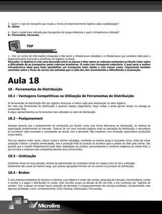 62
5 - Qual é o tipo de transporte que mudou a forma de desenvolvimento logístico após a globalização?
R.: Aéreo
6 - Qual o modal mais indicado para transportes de longas distancias e qual a infraestrutura utilizada?
R.: Ferroviário. Ferrovias.
TDP
1 - Crie um centro de informações integradas e fale sobre a infraestrutura estudada e a infraestrutura que considera ideal para o
desenvolvimento funcional e econômico da logística no Brasil.
Educador: O objetivo é criar uma discussão entre os alunos e falar sobre as rodovias existentes no Brasil. Falar sobre
a diﬁculdade de se transportar pelas rodovias brasileiras. O custo com transporte rodoviário. E qual seria a melhor
infraestrutura ideal para fazer possibilitar um transporte mais rápido e com menor custo. Importante também
comentar sobre o ﬂuxo de carros nas estradas que a cada dia vem aumentando e diﬁcultando a locomoção.
Aula 18
18 - Ferramentas de Distribuição
18.1 - Vantagens Competitivas na Utilização de Ferramentas de Distribuição
As ferramentas de distribuição têm por objetivo direcionar a melhor ação para distribuição no setor logístico.
Por meio das ferramentas de distribuição é possível mapear, diagnosticar, traçar metas e ainda ganhar tempo na entrega ao
consumidor ﬁnal.
A seguir apresentaremos as ferramentas mais utilizadas no setor de distribuição.
18.2 - Postponement
Sampaio disserta que o postponement foi introduzido por Bucklin como uma forma alternativa de distribuição, ao sistema de
especulação predominante no mercado. Trata-se de um novo conceito logística onde as operações de distribuição e manufatura
só acontecem após levantada a necessidade de acordo com a demanda. Não trabalham com produção especulativa (produções
empurradas).
Tem por objetivo evitar riscos, reduzir custos e alinhar estratégia, mantendo os clientes atuais e buscando novos. Pode até iniciar
produção e deixar o produto semiacabado, mas a produção ﬁnal do produto só acontece após o pedido ser feito pelo cliente. Isto
garante que o modelo Postponement pode fazer adaptações do produto, personalizando-o conforme exigência do cliente ﬁnal, o
que tornaria a empresa mais competitiva perante seus concorrentes.
18.3 - Unitização
Conforme vimos em aula passada, através de aglomeração de conteúdos únicos em espaço único se dá a unitização.
Geralmente são caixas da mesma carga, que quando agrupadas formam um só volume no processo de distribuição.
18.4 - Broker
É uma empresa prestadora de serviços a indústria, cujo objetivo é cuidar das vendas, pesquisas de mercado, merchandising, contas
a receber e a pagar e distribuição no varejo. Este conceito surgiu na década de 80 nos EUA, e era conhecido por “agentes de
vendas”. Com o passar do tempo houve evolução da demanda e consequentemente dos serviços prestados. Acrescentando mais
algumas atividades, como: armazenamento, Cross Docking, Distribuição e Pós-vendas,
 