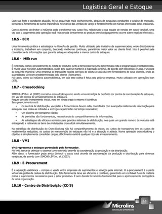 63
Logís ca Geral e Estoque
Com sua forte e constante atuação, foi se adquirindo mais conhecimento, através de pesquisas constantes e analise de mercado,
tornando a ferramenta de suma importância no avanço das vendas do varejo e fortalecimento de marcas oferecidas pelas indústrias.
Com o advento do Broker a indústria pode transformar seu custo ﬁxo, relacionado a sua equipe de vendas em custo variável, uma
vez que o pagamento pela operação está relacionada diretamente ao produto vendido (pagamento ocorre sobre negócio efetivado).
18.5 - ECR
Uma ferramenta prática e estratégica na ﬁlosoﬁa da gestão. Muito utilizado pela indústria de supermercados, onde distribuidores
e indústria, trabalham em conjunto, buscando melhorias contínuas, garantindo maior valor ao cliente ﬁnal. Isto é possível pela
consistência de informações que garante estoques adequados e menor custo de estoques.
18.6 - Milk run
É conhecida como o procedimento de coleta de produtos junto a fornecedores numa determinada rota e programação preestabelecida.
É muito usual no setor automobilístico, razão pela qual se manteve a expressão original, de acordo com Bowersox e Closs. Funciona
da seguinte maneira: Uma empresa de transporte realiza serviços de coleta a cada dia em fornecedores de seus clientes, onde as
quantidades já foram predeterminadas pelo cliente (fabricante).
Há casos, como da indústria automobilística, em que este coleta é feita pela própria empresa. Muito utilizado em operações lean
(JIT).
18.7 - Crossdocking
SIMCHI-LEVI et. al. (2003) conceitua cross-docking como sendo uma estratégia de depósito por pontos de coordenação de estoques,
em vez de pontos de armazenamento de estoques.
Requer um alto investimento inicial, mas em longo prazo o retorno é contínuo.
Seu gerenciamento está:
• Os centros de distribuição, varejistas e fornecedores devem estar conectados com avançados sistemas de informação para
assegurar que todas as retiradas e entregas sejam feitas no tempo necessário;
• Um sistema de transporte rápido;
• As previsões são fundamentais, necessitando do compartilhamento de informações;
• As estratégias são eﬁcazes somente para grandes sistemas de distribuição, nos quais um grande número de veículos está
entregando e retirando os bens das instalações cross-dock simultaneamente.
Na estratégia de distribuição do Cross-Docking não há compartilhamento de riscos, os custos de transportes tem os custos de
recebimentos reduzidos, os custos de manutenção de estoques não há e a alocação é adiada. Numa operação cross-docking o
objetivo é simplesmente consolidar cargas, diﬁcilmente existirá qualquer tipo de armazenamento.
18.8 - VMI
VMI representa o estoque gerenciado pelo fornecedor.
No VMI, tenta-se otimizar o sistema como um todo através da coordenação da produção e da distribuição.
Além disso, o fornecedor pode ainda diminuir o custo total através da coordenação da produção e distribuição para diversos
varejistas, de acordo com SIMCHI-LEVI et. al. (2003).
18.9 - E-Procurement
É a aquisição eletrônica – compra e venda entre empresas de suprimentos e serviços pela internet. O e-procurement é a parte
virtual da gestão da cadeia de distribuição. Esta ferramenta deve ser eﬁciente e conﬁável, garantindo um conﬁável ﬂuxo de matéria
prima e suprimentos necessários para o setor produtivo. É sem dúvida ferramenta fundamental para o aprimoramento da logística
de uma organização.
18.10 - Centro de Distribuição (CD’S)
 