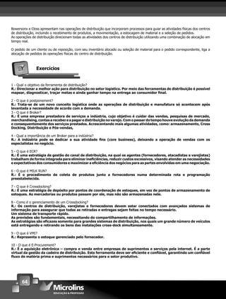 64
Bowersonx e Closs apresentam nas operações de distribuição que incorporam processos para guiar as atividades físicas dos centros
de distribuição, incluindo o recebimento de produtos, a movimentação, a estocagem de material e a seleção de pedidos.
As operações de distribuição direcionam todas as atividades dos centros de distribuição utilizando uma combinação de alocação em
tempo real.
O pedido de um cliente ou de reposição, com seu inventário alocado ou seleção de material para o pedido correspondente, liga a
alocação de pedidos às operações físicas do centro de distribuição.
Exercícios
1 - Qual o objetivo da ferramenta de distribuição?
R.: Direcionar a melhor ação para distribuição no setor logístico. Por meio das ferramentas de distribuição é possível
mapear, diagnosticar, traçar metas e ainda ganhar tempo na entrega ao consumidor ﬁnal.
2 - O que é postponement?
R.: Trata-se de um novo conceito logística onde as operações de distribuição e manufatura só acontecem após
levantada a necessidade de acordo com a demanda.
3 - O que é Broker?
R.: É uma empresa prestadora de serviços a indústria, cujo objetivo é cuidar das vendas, pesquisas de mercado,
merchandising,contasarecebereapagaredistribuiçãonovarejo.Comopassardotempohouveevoluçãodademanda
e consequentemente dos serviços prestados. Acrescentando mais algumas atividades, como: armazenamento, Cross
Docking, Distribuição e Pós-vendas,
4 - Qual a importância de um Broker para a indústria?
R.: A indústria pode se dedicar a sua atividade ﬁns (core business), deixando a operação de vendas com os
especialistas no negócio.
5 - O que é ECR?
R.: É uma estratégia de gestão do canal de distribuição, na qual os agentes (fornecedores, atacadistas e varejistas)
trabalham de forma integrada para eliminar ineﬁciências, reduzir custos excessivos, visando atender as necessidades
e expectativas dos consumidores e maximizar a eﬁciência dos negócios para as partes envolvidas em uma negociação.
6 - O que é MILK RUN?
R.: É o procedimento de coleta de produtos junto a fornecedores numa determinada rota e programação
preestabelecida.
7 - O que é Crossdocking?
R.: É uma estratégia de depósito por pontos de coordenação de estoques, em vez de pontos de armazenamento de
estoques. As mercadorias ou produtos passam por ele, mas não são armazenadas nele.
8 - Como é o gerenciamento de um Crossdocking?
R.: Os centros de distribuição, varejistas e fornecedores devem estar conectados com avançados sistemas de
informação para assegurar que todas as retiradas e entregas sejam feitas no tempo necessário.
Um sistema de transporte rápido.
As previsões são fundamentais, necessitando do compartilhamento de informações.
As estratégias são eﬁcazes somente para grandes sistemas de distribuição, nos quais um grande número de veículos
está entregando e retirando os bens das instalações cross-dock simultaneamente.
9 - O que é VMI?
R.: Representa o estoque gerenciado pelo fornecedor.
10 - O que é E-Procurement?
R.: É a aquisição eletrônica – compra e venda entre empresas de suprimentos e serviços pela internet. É a parte
virtual da gestão da cadeira de distribuição. Esta ferramenta deve ser eﬁciente e conﬁável, garantindo um conﬁável
ﬂuxo de matéria prima e suprimentos necessários para o setor produtivo.
 
